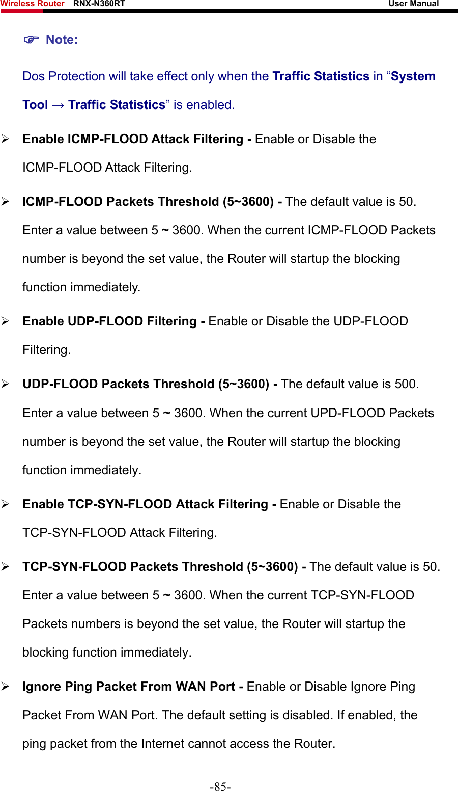 Wireless Router    RNX-N360RT                                                              User Manual   ) Note: Dos Protection will take effect only when the Traffic Statistics in “System Tool → Traffic Statistics” is enabled. ¾ Enable ICMP-FLOOD Attack Filtering - Enable or Disable the ICMP-FLOOD Attack Filtering. ¾ ICMP-FLOOD Packets Threshold (5~3600) - The default value is 50. Enter a value between 5 ~ 3600. When the current ICMP-FLOOD Packets number is beyond the set value, the Router will startup the blocking function immediately. ¾ Enable UDP-FLOOD Filtering - Enable or Disable the UDP-FLOOD Filtering. ¾ UDP-FLOOD Packets Threshold (5~3600) - The default value is 500. Enter a value between 5 ~ 3600. When the current UPD-FLOOD Packets number is beyond the set value, the Router will startup the blocking function immediately. ¾ Enable TCP-SYN-FLOOD Attack Filtering - Enable or Disable the TCP-SYN-FLOOD Attack Filtering. ¾ TCP-SYN-FLOOD Packets Threshold (5~3600) - The default value is 50. Enter a value between 5 ~ 3600. When the current TCP-SYN-FLOOD Packets numbers is beyond the set value, the Router will startup the blocking function immediately.   ¾ Ignore Ping Packet From WAN Port - Enable or Disable Ignore Ping Packet From WAN Port. The default setting is disabled. If enabled, the ping packet from the Internet cannot access the Router.   -85- 