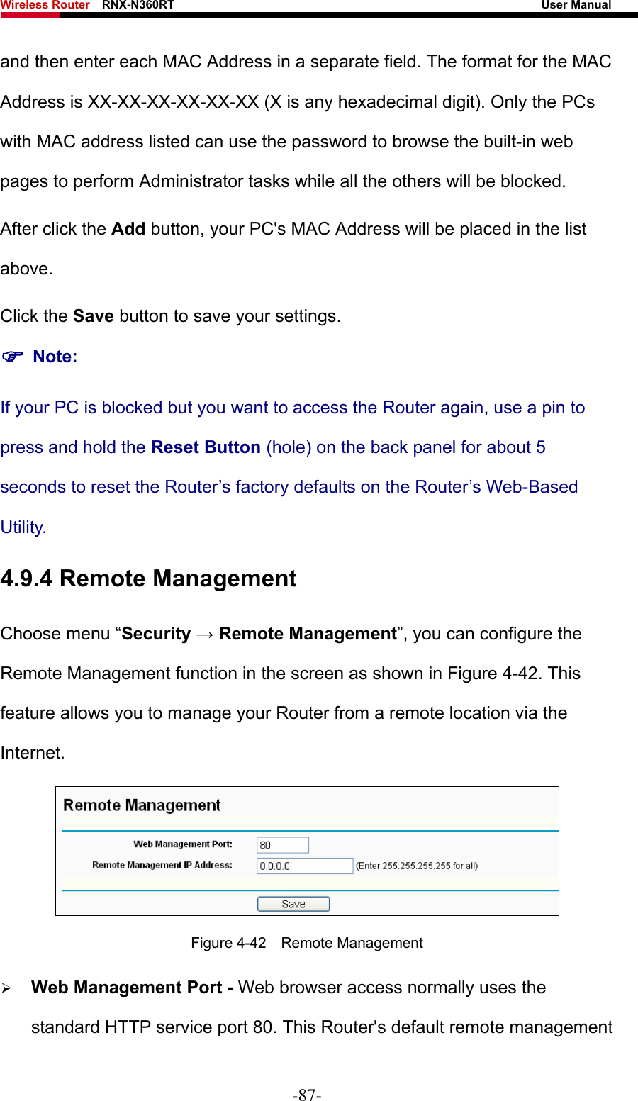 Wireless Router    RNX-N360RT                                                              User Manual   and then enter each MAC Address in a separate field. The format for the MAC Address is XX-XX-XX-XX-XX-XX (X is any hexadecimal digit). Only the PCs with MAC address listed can use the password to browse the built-in web pages to perform Administrator tasks while all the others will be blocked.   After click the Add button, your PC&apos;s MAC Address will be placed in the list above. Click the Save button to save your settings.   ) Note: If your PC is blocked but you want to access the Router again, use a pin to press and hold the Reset Button (hole) on the back panel for about 5 seconds to reset the Router’s factory defaults on the Router’s Web-Based Utility. 4.9.4 Remote Management Choose menu “Security → Remote Management”, you can configure the Remote Management function in the screen as shown in Figure 4-42. This feature allows you to manage your Router from a remote location via the Internet.  Figure 4-42  Remote Management ¾ Web Management Port - Web browser access normally uses the standard HTTP service port 80. This Router&apos;s default remote management -87- 