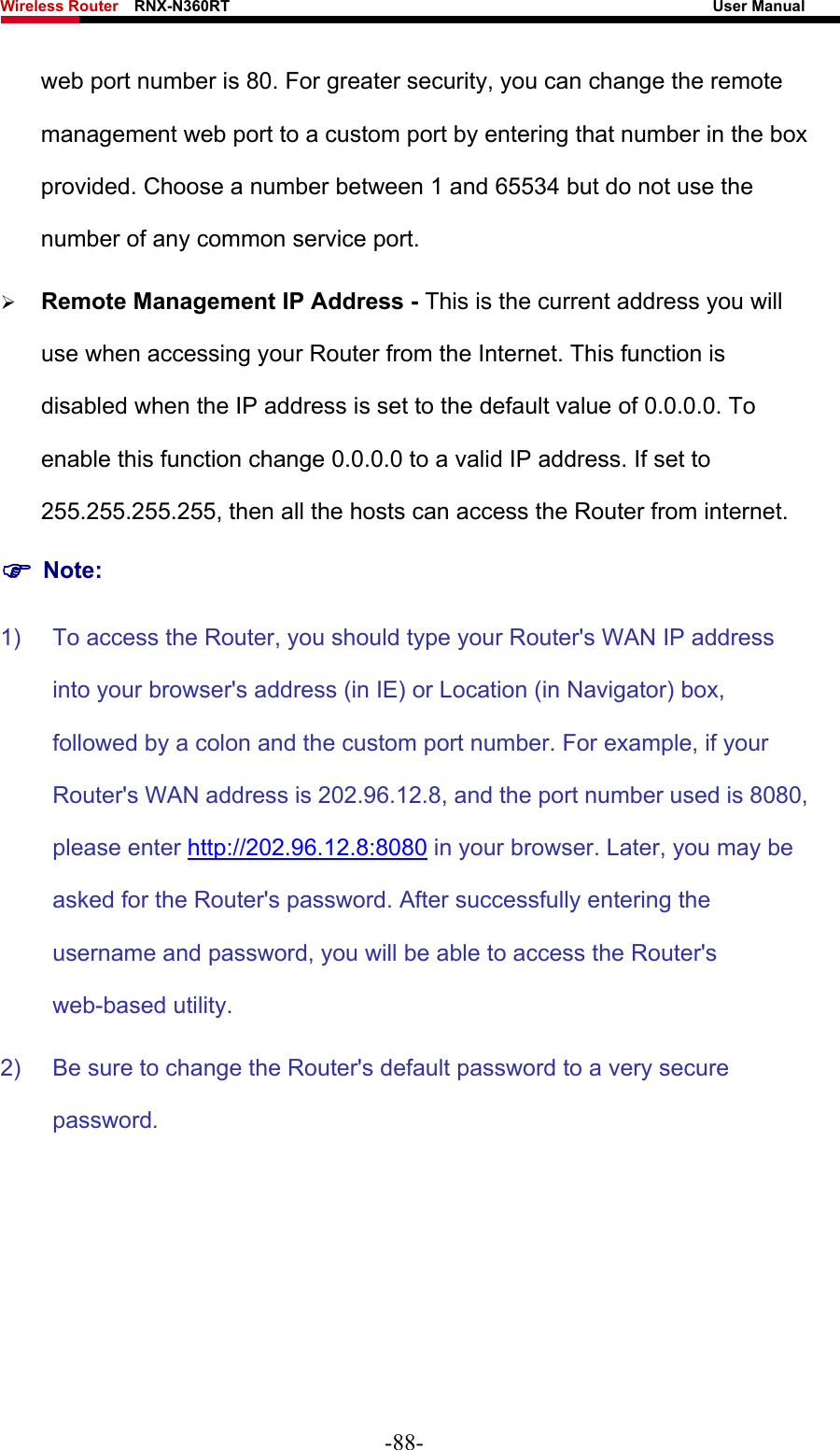 Wireless Router    RNX-N360RT                                                              User Manual   web port number is 80. For greater security, you can change the remote management web port to a custom port by entering that number in the box provided. Choose a number between 1 and 65534 but do not use the number of any common service port.   ¾ Remote Management IP Address - This is the current address you will use when accessing your Router from the Internet. This function is disabled when the IP address is set to the default value of 0.0.0.0. To enable this function change 0.0.0.0 to a valid IP address. If set to 255.255.255.255, then all the hosts can access the Router from internet.   ) Note: 1)  To access the Router, you should type your Router&apos;s WAN IP address into your browser&apos;s address (in IE) or Location (in Navigator) box, followed by a colon and the custom port number. For example, if your Router&apos;s WAN address is 202.96.12.8, and the port number used is 8080, please enter http://202.96.12.8:8080 in your browser. Later, you may be asked for the Router&apos;s password. After successfully entering the username and password, you will be able to access the Router&apos;s web-based utility. 2)  Be sure to change the Router&apos;s default password to a very secure password. -88- 