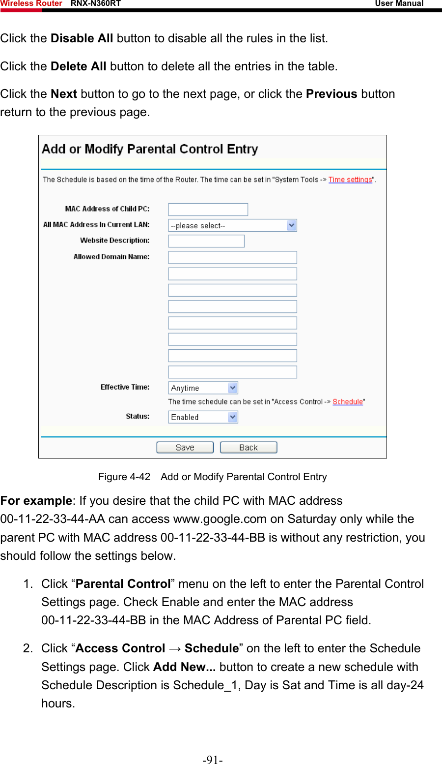 Wireless Router    RNX-N360RT                                                              User Manual   Click the Disable All button to disable all the rules in the list. Click the Delete All button to delete all the entries in the table. Click the Next button to go to the next page, or click the Previous button return to the previous page.  Figure 4-42    Add or Modify Parental Control Entry For example: If you desire that the child PC with MAC address 00-11-22-33-44-AA can access www.google.com on Saturday only while the parent PC with MAC address 00-11-22-33-44-BB is without any restriction, you should follow the settings below. 1. Click “Parental Control” menu on the left to enter the Parental Control Settings page. Check Enable and enter the MAC address 00-11-22-33-44-BB in the MAC Address of Parental PC field.   2. Click “Access Control → Schedule” on the left to enter the Schedule Settings page. Click Add New... button to create a new schedule with Schedule Description is Schedule_1, Day is Sat and Time is all day-24 hours.  -91- 