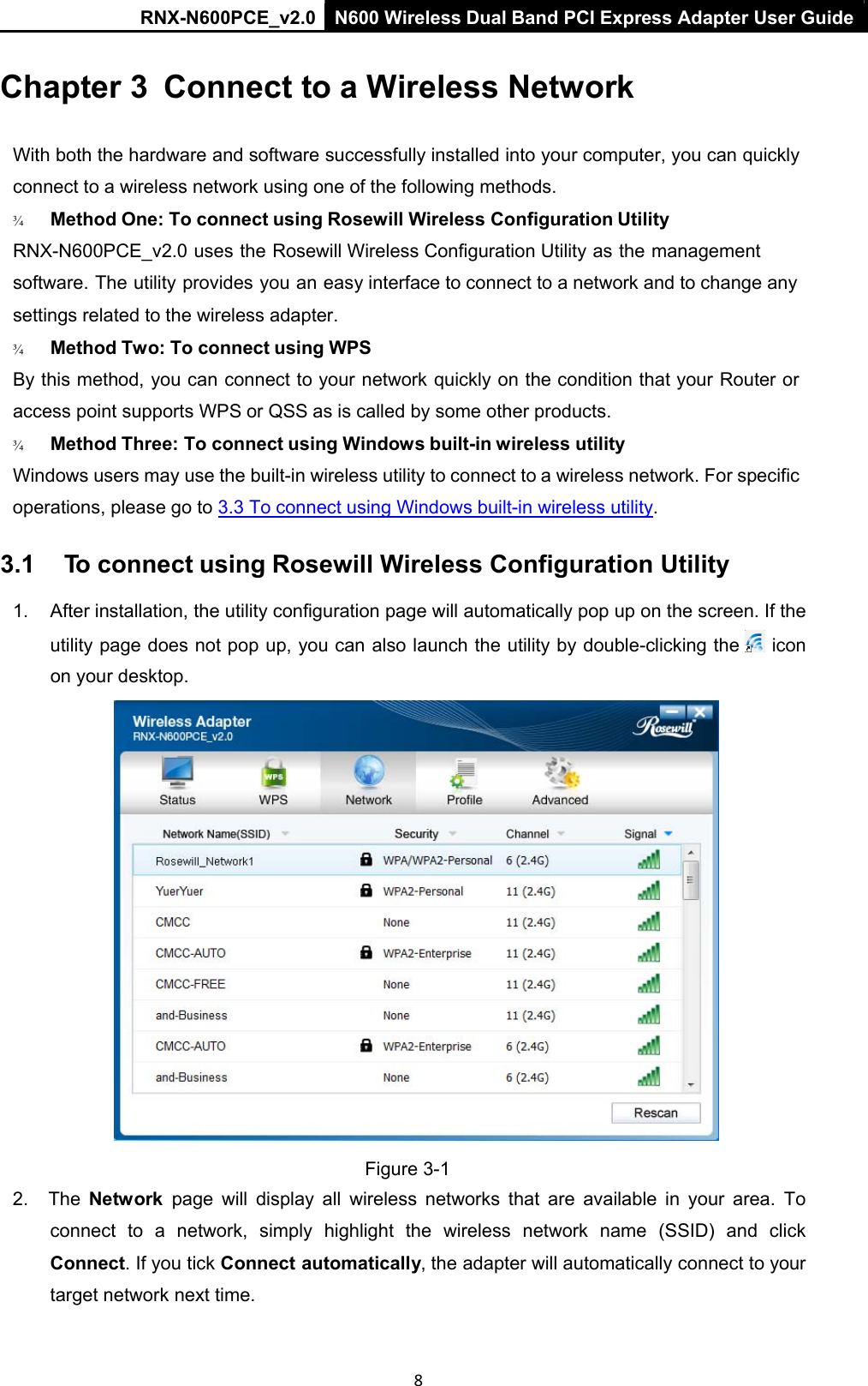 RNX-N600PCE_v2.0  N600 Wireless Dual Band PCI Express Adapter User Guide  8 Chapter 3  Connect to a Wireless Network   With both the hardware and software successfully installed into your computer, you can quickly connect to a wireless network using one of the following methods. ¾   Method One: To connect using Rosewill Wireless Configuration Utility  RNX-N600PCE_v2.0 uses the Rosewill Wireless Configuration Utility as the management software. The utility provides you an easy interface to connect to a network and to change any settings related to the wireless adapter. ¾   Method Two: To connect using WPS  By this method, you can connect to your network quickly on the condition that your Router or access point supports WPS or QSS as is called by some other products. ¾   Method Three: To connect using Windows built-in wireless utility  Windows users may use the built-in wireless utility to connect to a wireless network. For specific operations, please go to  3.3 To connect using Windows built-in wireless utility. 3.1  To connect using Rosewill Wireless Configuration Utility 1.  After installation, the utility configuration page will automatically pop up on the screen. If the utility page does not pop up, you can also launch the utility by double-clicking the   icon on your desktop.  Figure 3-1 2.  The  Network  page  will  display  all  wireless  networks  that  are  available  in  your  area.  To connect  to  a  network,  simply  highlight  the  wireless  network  name  (SSID)  and  click Connect. If you tick Connect automatically, the adapter will automatically connect to your target network next time.  