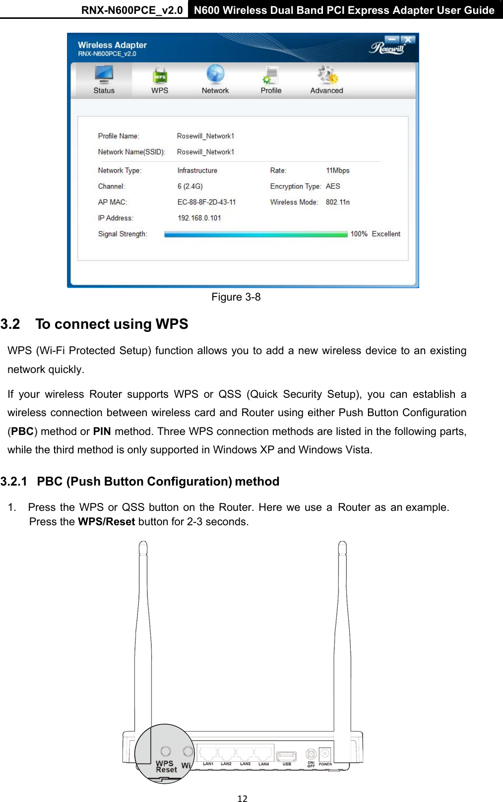 RNX-N600PCE_v2.0  N600 Wireless Dual Band PCI Express Adapter User Guide  12   Figure 3-8 3.2    To connect using WPS WPS (Wi-Fi Protected Setup) function allows you to add a new wireless device to an existing network quickly.  If  your  wireless  Router  supports  WPS  or  QSS  (Quick  Security  Setup),  you  can  establish  a wireless connection between wireless card and Router using either Push Button Configuration (PBC) method or PIN method. Three WPS connection methods are listed in the following parts, while the third method is only supported in Windows XP and Windows Vista. 3.2.1   PBC (Push Button Configuration) method1.  Press the WPS or  QSS button  on  the  Router. Here we use  a   Router  as  an example. Press the WPS/Reset button for 2-3 seconds.  