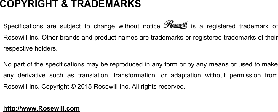 COPYRIGHT &amp; TRADEMARKS   Specifications  are  subject  to  change  without  notice   is  a  registered  trademark  of Rosewill Inc. Other brands and product names are trademarks or registered trademarks of their respective holders.  No part of the specifications may be reproduced in any form or by any means or used to make any  derivative  such  as  translation,  transformation,  or  adaptation  without  permission  from Rosewill Inc. Copyright © 2015 Rosewill Inc. All rights reserved.  http://www.Rosewill.com  