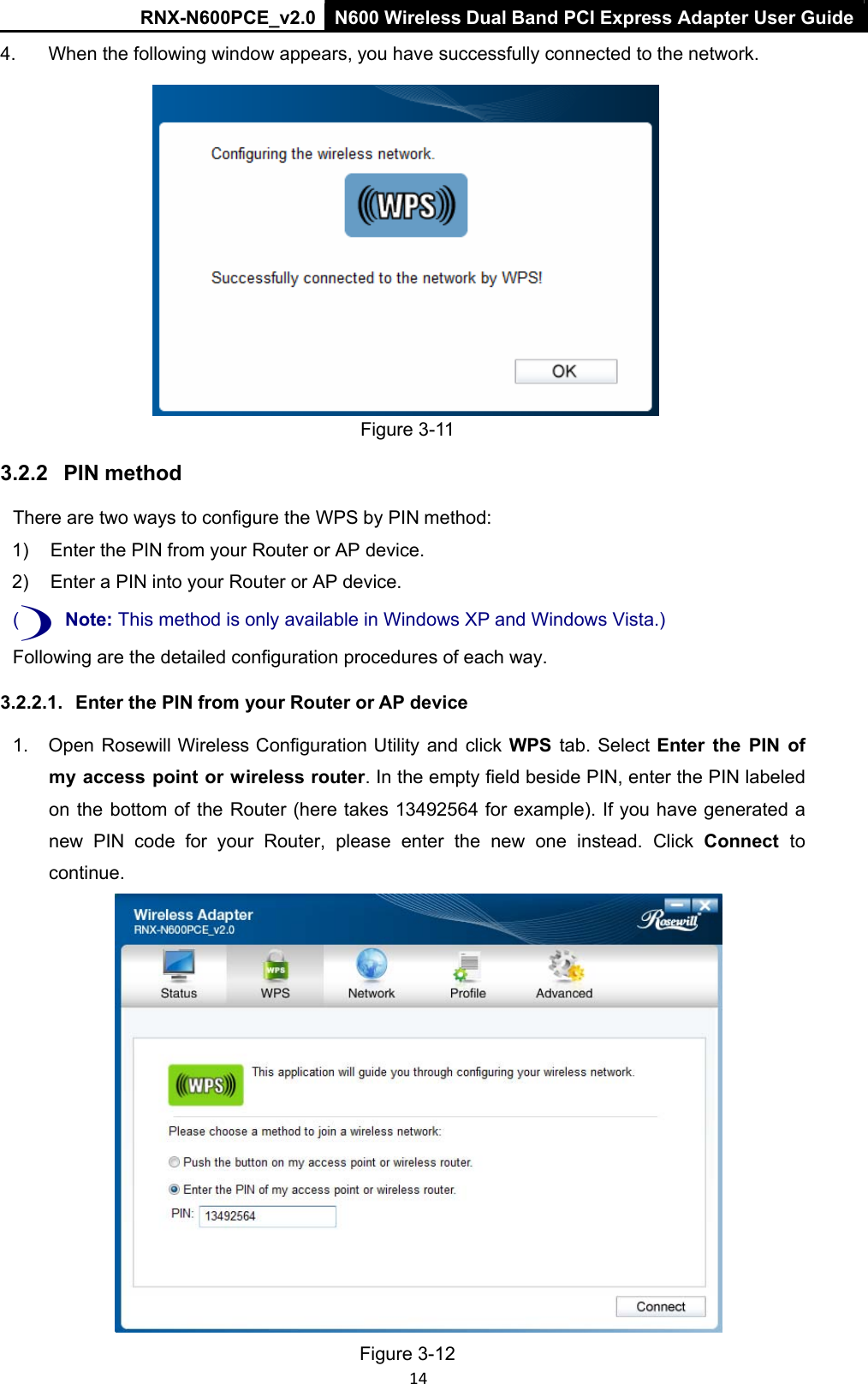 RNX-N600PCE_v2.0  N600 Wireless Dual Band PCI Express Adapter User Guide  14 4.  When the following window appears, you have successfully connected to the network.   Figure 3-11 3.2.2   PIN method There are two ways to configure the WPS by PIN method:  1)  Enter the PIN from your Router or AP device.  2)  Enter a PIN into your Router or AP device. () Note: This method is only available in Windows XP and Windows Vista.) Following are the detailed configuration procedures of each way. 3.2.2.1.   Enter the PIN from your Router or AP device 1.  Open Rosewill Wireless Configuration Utility and click WPS tab. Select  Enter  the  PIN  of my access point or wireless router. In the empty field beside PIN, enter the PIN labeled on the bottom of the Router (here takes 13492564 for example). If you have generated a new  PIN  code  for  your  Router,  please  enter  the  new  one  instead.  Click  Connect  to continue.  Figure 3-12 