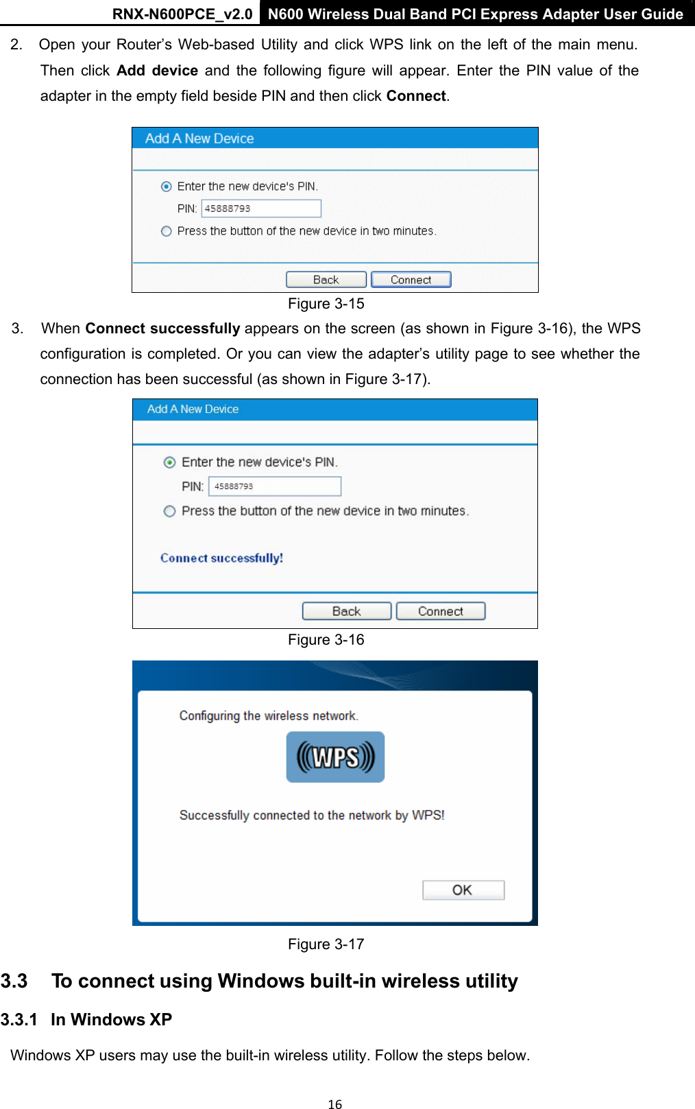 RNX-N600PCE_v2.0  N600 Wireless Dual Band PCI Express Adapter User Guide  16 2.  Open  your  Router’s  Web-based  Utility  and  click  WPS  link  on  the  left  of the main  menu. Then  click  Add  device  and  the  following  figure  will  appear.  Enter  the  PIN  value  of  the adapter in the empty field beside PIN and then click Connect.   Figure 3-15 3.  When Connect successfully appears on the screen (as shown in Figure 3-16), the WPS configuration is completed. Or you can view the adapter’s utility page to see whether the connection has been successful (as shown in Figure 3-17).  Figure 3-16    Figure 3-17 3.3  To connect using Windows built-in wireless utility 3.3.1   In Windows XP Windows XP users may use the built-in wireless utility. Follow the steps below. 