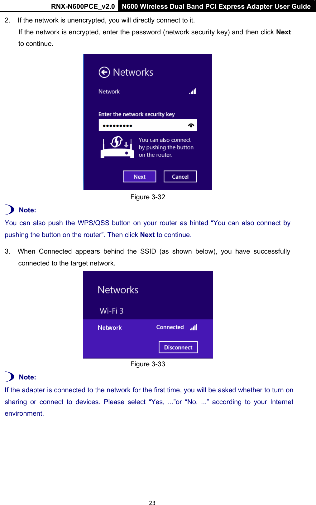 RNX-N600PCE_v2.0  N600 Wireless Dual Band PCI Express Adapter User Guide  23 2.  If the network is unencrypted, you will directly connect to it.  If the network is encrypted, enter the password (network security key) and then click Next  to continue.     Figure 3-32  ) Note:  You can also push  the  WPS/QSS button on your  router  as hinted  “You  can also connect by pushing the button on the router”. Then click Next to continue. 3.  When  Connected  appears  behind  the  SSID  (as  shown  below),  you  have  successfully connected to the target network.    Figure 3-33  ) Note:  If the adapter is connected to the network for the first time, you will be asked whether to turn on sharing  or  connect  to  devices.  Please  select  “Yes,  ...”or  “No,  ...”  according  to  your  Internet environment. 