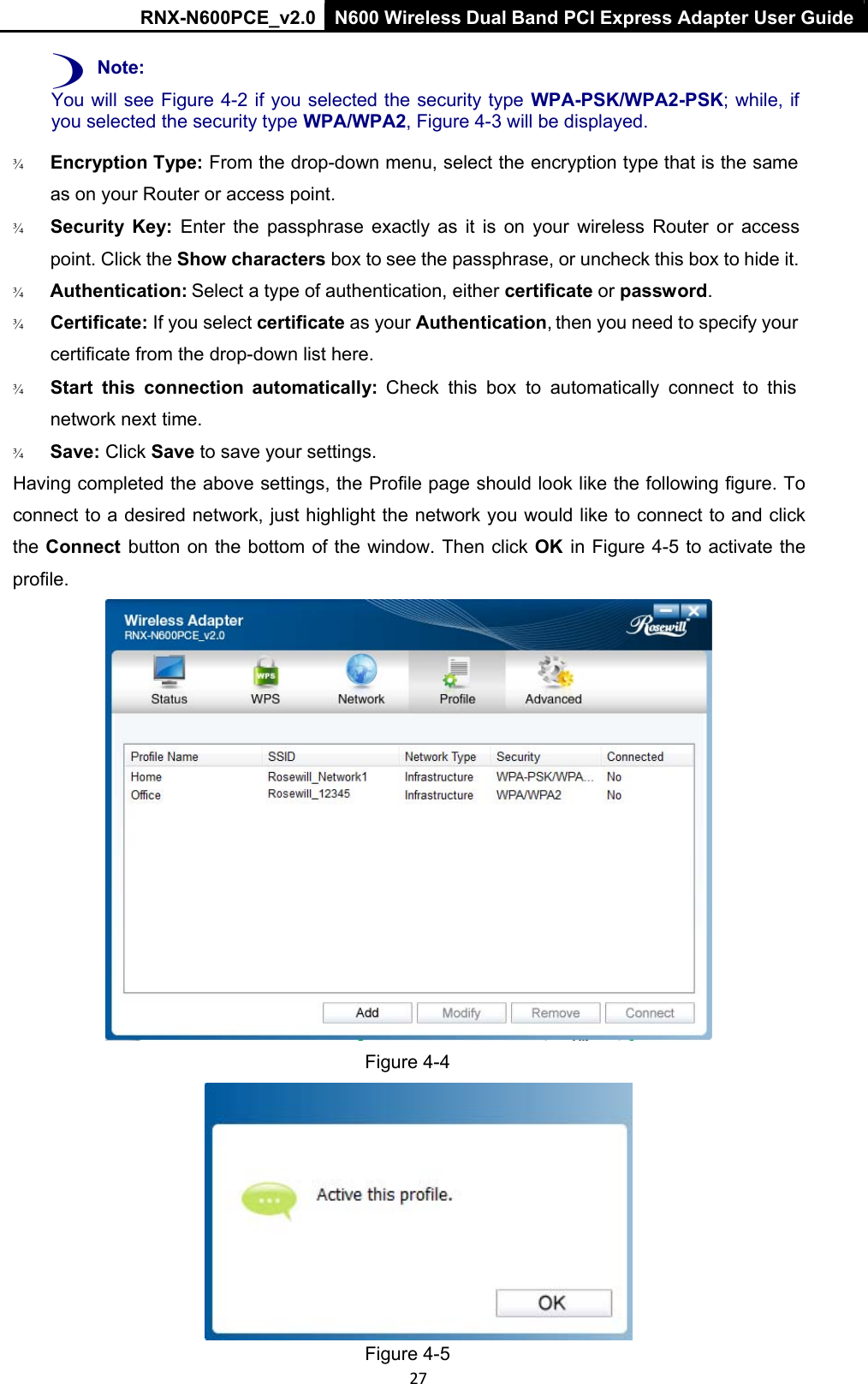 RNX-N600PCE_v2.0  N600 Wireless Dual Band PCI Express Adapter User Guide  27 ) Note: You will see Figure 4-2 if you selected the security type  WPA-PSK/WPA2-PSK; while, if you selected the security type WPA/WPA2, Figure 4-3 will be displayed.  ¾   Encryption Type: From the drop-down menu, select the encryption type that is the same as on your Router or access point. ¾   Security  Key:  Enter  the  passphrase  exactly  as  it  is  on  your  wireless  Router  or  access point. Click the Show characters box to see the passphrase, or uncheck this box to hide it. ¾        Authentication: Select a type of authentication, either certificate or password.  ¾   Certificate: If you select certificate as your Authentication, then you need to specify your certificate from the drop-down list here. ¾   Start  this  connection  automatically:  Check  this  box  to  automatically  connect  to  this network next time. ¾        Save: Click Save to save your settings.  Having completed the above settings, the Profile page should look like the following figure. To connect to a desired network, just highlight the network you would like to connect to and click the Connect  button on the bottom of the window. Then click OK  in Figure 4-5 to activate the profile.  Figure 4-4  Figure 4-5 