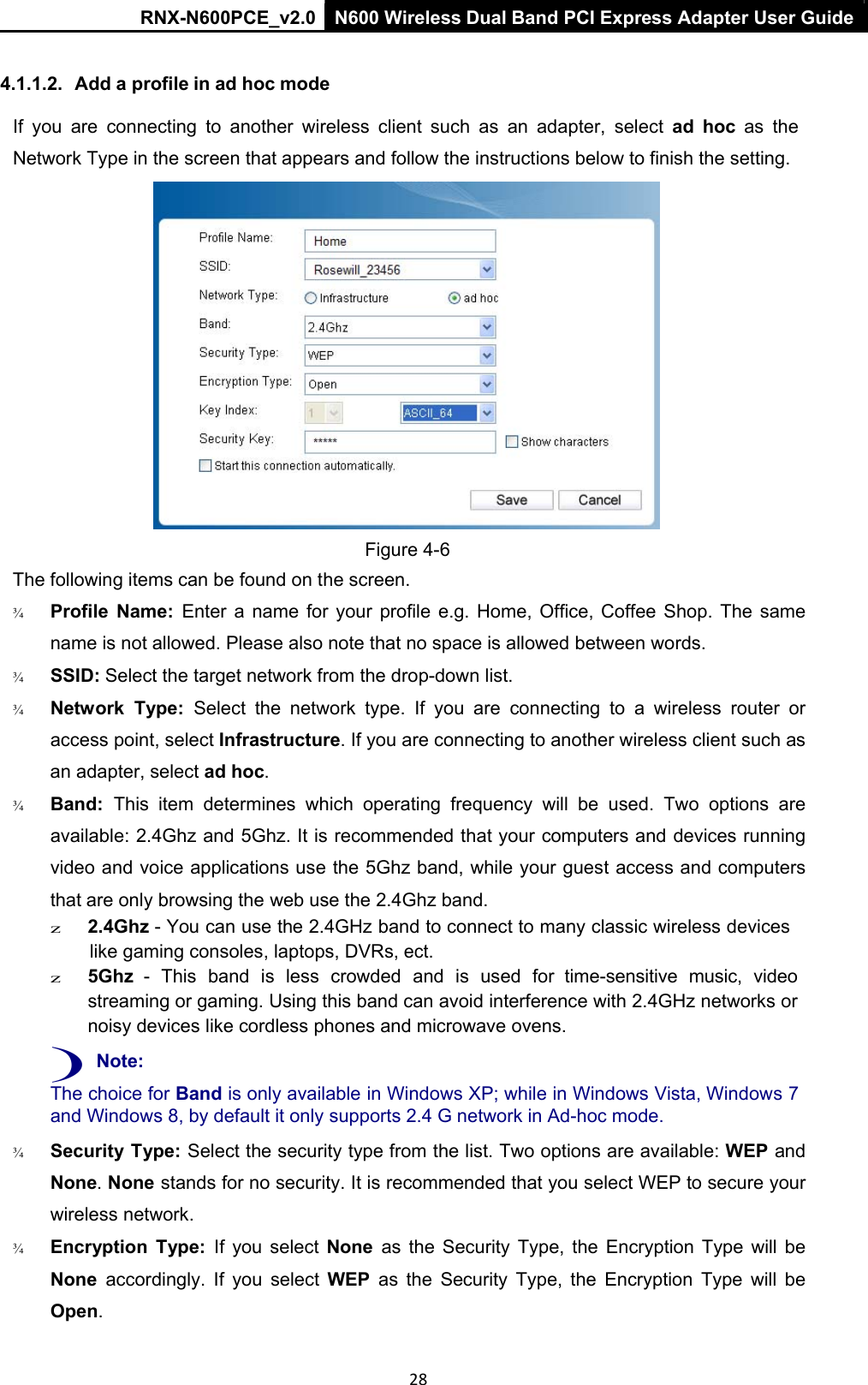 RNX-N600PCE_v2.0  N600 Wireless Dual Band PCI Express Adapter User Guide  28  4.1.1.2.  Add a profile in ad hoc mode If  you  are  connecting  to  another  wireless  client  such  as  an  adapter,  select  ad  hoc  as  the  Network Type in the screen that appears and follow the instructions below to finish the setting.    Figure 4-6 The following items can be found on the screen.  ¾   Profile  Name:  Enter  a  name  for  your  profile  e.g.  Home,  Office, Coffee  Shop.  The  same name is not allowed. Please also note that no space is allowed between words. ¾   SSID: Select the target network from the drop-down list.  ¾   Network  Type:  Select  the  network  type.  If  you  are  connecting  to  a  wireless  router  or access point, select Infrastructure. If you are connecting to another wireless client such as an adapter, select ad hoc. ¾   Band:  This  item  determines  which  operating  frequency  will  be  used.  Two  options  are available: 2.4Ghz and 5Ghz. It is recommended that your computers and devices running video and voice applications use the 5Ghz band, while your guest access and computers that are only browsing the web use the 2.4Ghz band. z 2.4Ghz - You can use the 2.4GHz band to connect to many classic wireless devices like gaming consoles, laptops, DVRs, ect. z 5Ghz  -  This  band  is  less  crowded  and  is  used  for  time-sensitive  music,  video streaming or gaming. Using this band can avoid interference with 2.4GHz networks or noisy devices like cordless phones and microwave ovens. ) Note: The choice for Band is only available in Windows XP; while in Windows Vista, Windows 7 and Windows 8, by default it only supports 2.4 G network in Ad-hoc mode.  ¾   Security Type: Select the security type from the list. Two options are available: WEP and None. None stands for no security. It is recommended that you select WEP to secure your wireless network. ¾   Encryption  Type:  If  you  select  None  as  the  Security  Type,  the  Encryption  Type  will  be None  accordingly.  If  you  select  WEP  as  the  Security  Type,  the  Encryption  Type  will  be Open. 