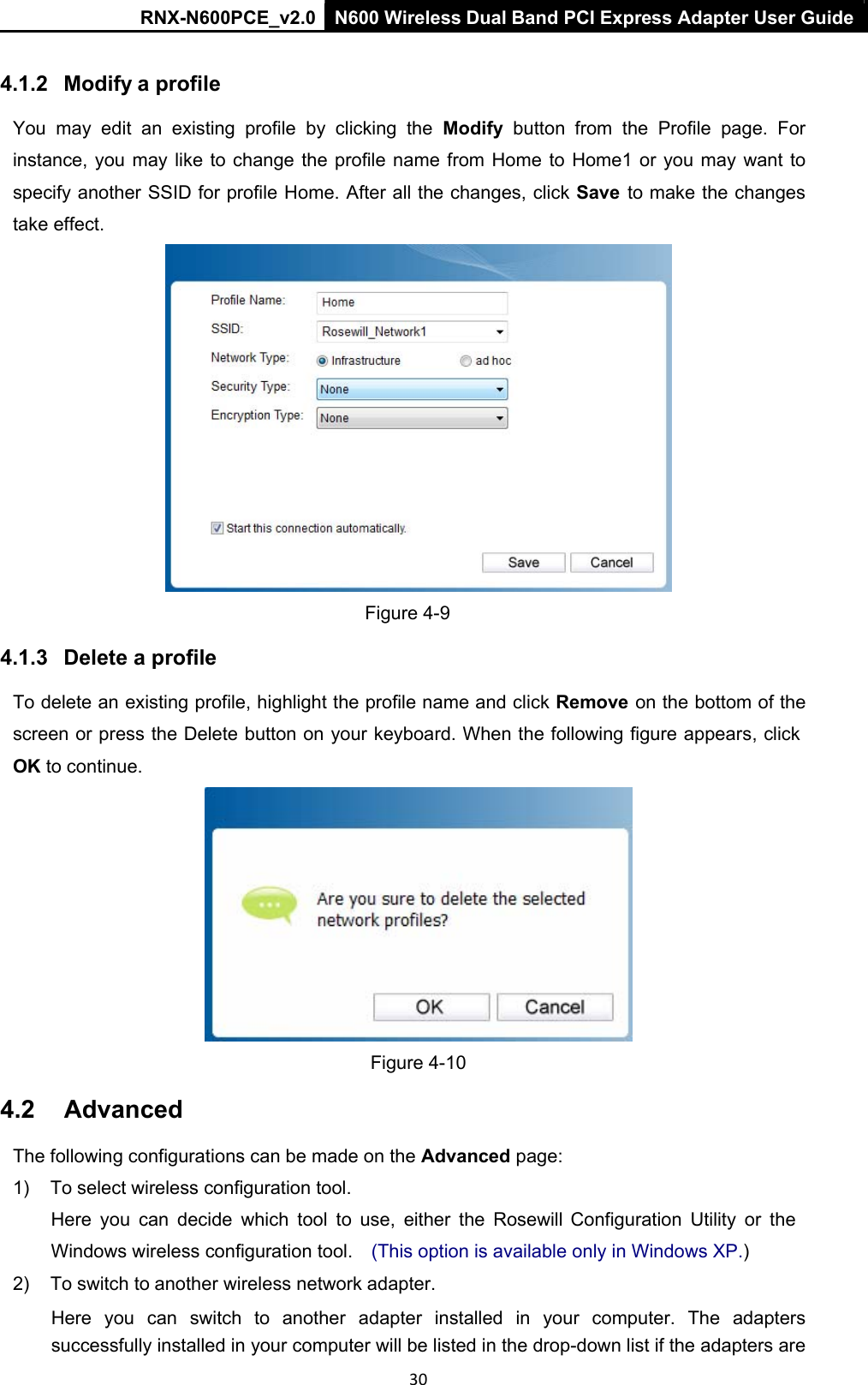 RNX-N600PCE_v2.0  N600 Wireless Dual Band PCI Express Adapter User Guide  30  4.1.2   Modify a profile You  may  edit  an  existing  profile  by  clicking  the  Modify  button  from  the  Profile  page.  For instance, you may  like  to change the profile  name  from  Home  to  Home1 or you may want to specify another SSID for profile Home. After all the changes, click Save  to make the changes take effect.  Figure 4-9 4.1.3   Delete a profile To delete an existing profile, highlight the profile name and click Remove  on the bottom of the screen or press the Delete button on your keyboard. When the following figure appears, click OK to continue. Figure 4-10 4.2  Advanced The following configurations can be made on the Advanced page:  1)  To select wireless configuration tool.  Here  you  can  decide  which  tool  to  use,  either  the  Rosewill  Configuration  Utility  or  the  Windows wireless configuration tool.  (This option is available only in Windows XP.)  2)  To switch to another wireless network adapter.  Here  you  can  switch  to  another  adapter  installed  in  your  computer.  The  adapters successfully installed in your computer will be listed in the drop-down list if the adapters are 