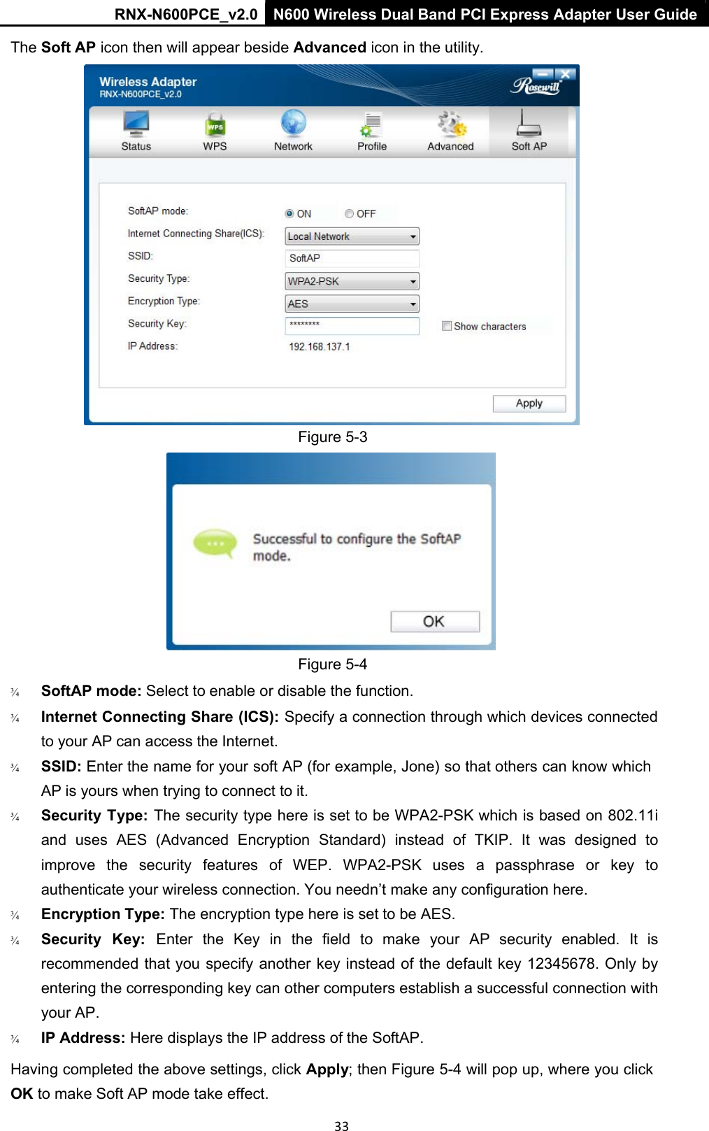 RNX-N600PCE_v2.0  N600 Wireless Dual Band PCI Express Adapter User Guide  33 The Soft AP icon then will appear beside Advanced icon in the utility.  Figure 5-3  Figure 5-4  ¾   SoftAP mode: Select to enable or disable the function.  ¾   Internet Connecting Share (ICS): Specify a connection through which devices connected to your AP can access the Internet. ¾   SSID: Enter the name for your soft AP (for example, Jone) so that others can know which AP is yours when trying to connect to it. ¾   Security Type: The security type here is set to be WPA2-PSK which is based on 802.11i and  uses  AES  (Advanced  Encryption  Standard)  instead  of  TKIP.  It  was  designed  to improve  the  security  features  of  WEP.  WPA2-PSK  uses  a  passphrase  or  key  to authenticate your wireless connection. You needn’t make any configuration here. ¾   Encryption Type: The encryption type here is set to be AES. ¾   Security  Key:  Enter  the  Key  in  the  field  to  make  your  AP  security  enabled.  It  is recommended that you specify another key instead of the default key 12345678. Only by entering the corresponding key can other computers establish a successful connection with your AP. ¾   IP Address: Here displays the IP address of the SoftAP.  Having completed the above settings, click Apply; then Figure 5-4 will pop up, where you click OK to make Soft AP mode take effect.  