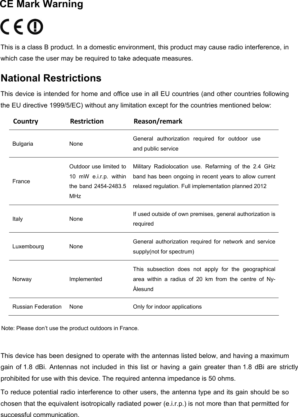   CE Mark Warning   This is a class B product. In a domestic environment, this product may cause radio interference, in which case the user may be required to take adequate measures.  National Restrictions  This device is intended for home and office use in all EU countries (and other countries following the EU directive 1999/5/EC) without any limitation except for the countries mentioned below: CountryRestrictionReason/remarkBulgaria  None  General  authorization  required  for  outdoor  use and public service France Outdoor use limited to 10  mW  e.i.r.p.  within the band 2454-2483.5 MHz Military  Radiolocation  use.  Refarming  of  the  2.4  GHz band has been ongoing in recent years to allow current relaxed regulation. Full implementation planned 2012 Italy  None  If used outside of own premises, general authorization is required Luxembourg  None  General  authorization  required  for  network  and  service supply(not for spectrum) Norway  Implemented This  subsection  does  not  apply  for  the  geographical area  within  a  radius  of  20  km  from  the  centre  of  Ny-Ålesund Russian Federation  None  Only for indoor applications Note: Please don’t use the product outdoors in France.  This device has been designed to operate with the antennas listed below, and having a maximum gain  of 1.8  dBi.  Antennas  not  included  in  this  list  or  having  a  gain  greater  than 1.8  dBi  are  strictly prohibited for use with this device. The required antenna impedance is 50 ohms. To reduce potential radio interference to other users, the antenna type and its gain should be so chosen that the equivalent isotropically radiated power (e.i.r.p.) is not more than that permitted for successful communication.  