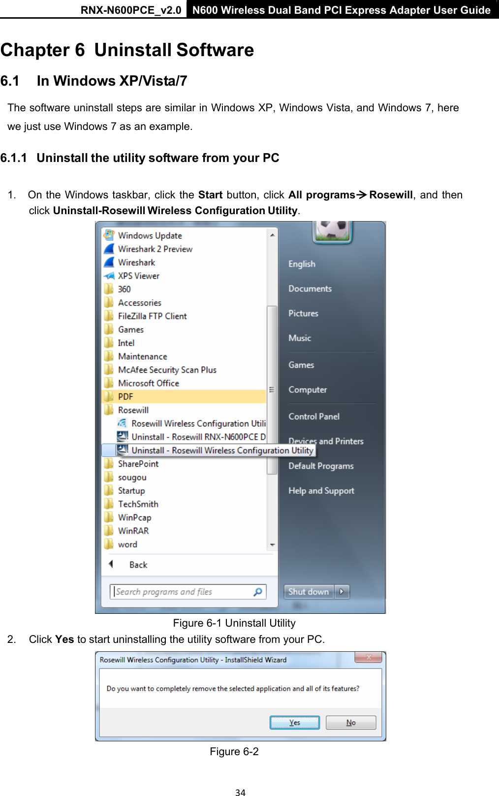 RNX-N600PCE_v2.0  N600 Wireless Dual Band PCI Express Adapter User Guide  34 Chapter 6  Uninstall Software 6.1  In Windows XP/Vista/7 The software uninstall steps are similar in Windows XP, Windows Vista, and Windows 7, here we just use Windows 7 as an example. 6.1.1   Uninstall the utility software from your PC  1.  On the Windows taskbar, click the Start button, click All programs     Rosewill, and then click Uninstall-Rosewill Wireless Configuration Utility.  Figure 6-1 Uninstall Utility 2.  Click Yes to start uninstalling the utility software from your PC.   Figure 6-2 