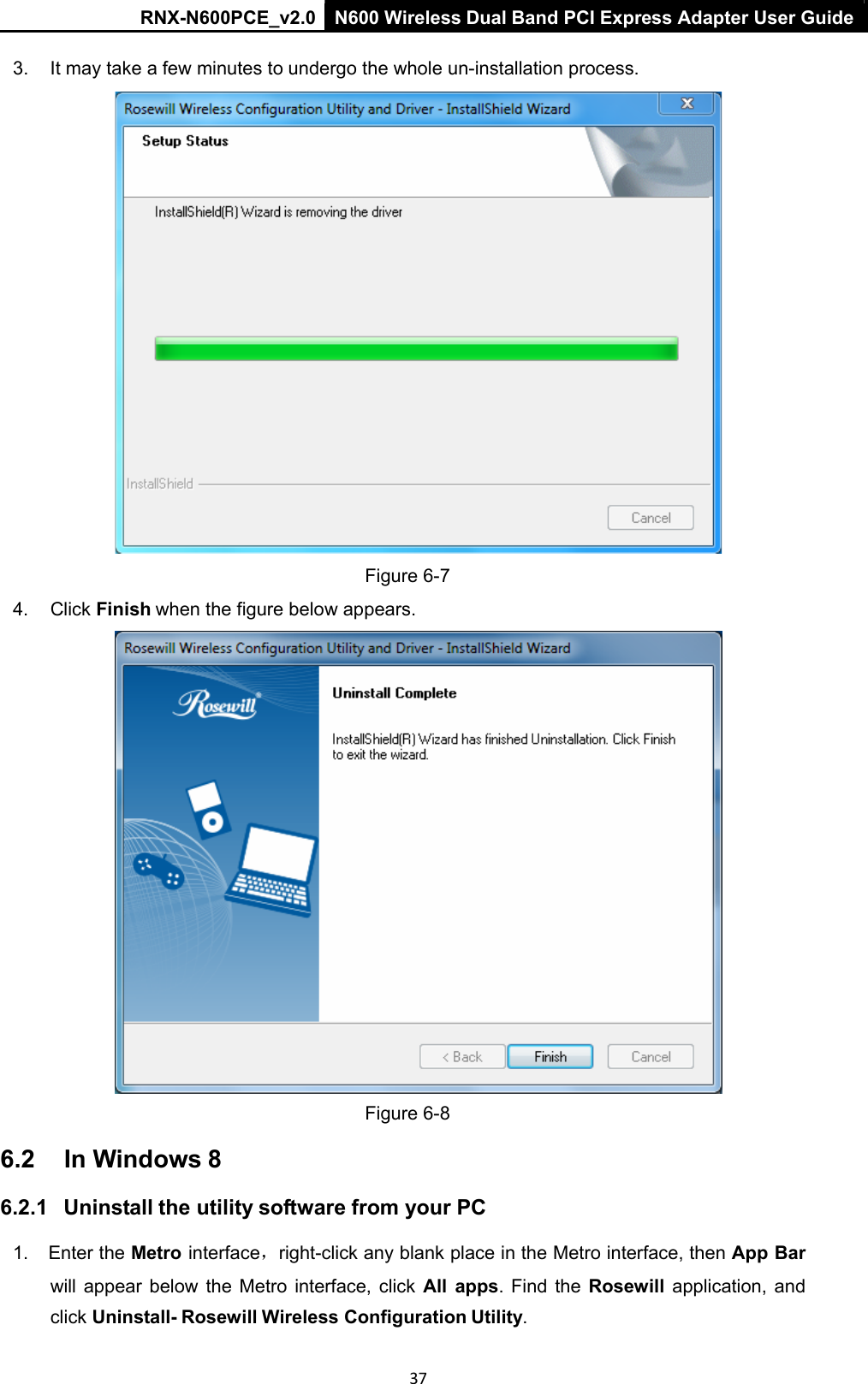 RNX-N600PCE_v2.0  N600 Wireless Dual Band PCI Express Adapter User Guide  37 3.  It may take a few minutes to undergo the whole un-installation process.    Figure 6-7  4.  Click Finish when the figure below appears.   Figure 6-8 6.2  In Windows 8 6.2.1   Uninstall the utility software from your PC 1.  Enter the Metro interface，right-click any blank place in the Metro interface, then App Bar will  appear  below  the  Metro  interface,  click  All  apps. Find the Rosewill  application,  and click Uninstall- Rosewill Wireless Configuration Utility. 