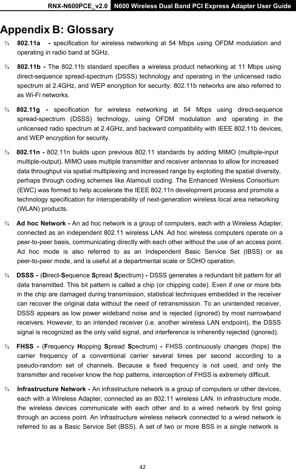 RNX-N600PCE_v2.0  N600 Wireless Dual Band PCI Express Adapter User Guide  42 Appendix B: Glossary ¾   802.11a      -  specification  for  wireless  networking  at  54  Mbps  using  OFDM  modulation  and operating in radio band at 5GHz.  ¾   802.11b  -  The 802.11b  standard specifies  a wireless product  networking at 11 Mbps  using direct-sequence spread-spectrum  (DSSS) technology and  operating  in  the  unlicensed  radio spectrum at 2.4GHz, and WEP encryption for security. 802.11b networks are also referred to as Wi-Fi networks.  ¾   802.11g    -    specification   for   wireless   networking   at   54   Mbps   using   direct-sequence spread-spectrum  (DSSS)  technology,  using  OFDM  modulation  and  operating  in  the unlicensed radio spectrum at 2.4GHz, and backward compatibility with IEEE 802.11b devices, and WEP encryption for security.  ¾   802.11n  - 802.11n builds  upon previous  802.11  standards  by  adding MIMO (multiple-input multiple-output). MIMO uses multiple transmitter and receiver antennas to allow for increased data throughput via spatial multiplexing and increased range by exploiting the spatial diversity, perhaps through coding schemes like Alamouti coding. The Enhanced Wireless Consortium (EWC) was formed to help accelerate the IEEE 802.11n development process and promote a technology specification for interoperability of next-generation wireless local area networking (WLAN) products.  ¾   Ad hoc Network - An ad hoc network is a group of computers, each with a Wireless Adapter, connected as an independent 802.11 wireless LAN. Ad hoc wireless computers operate on a peer-to-peer basis, communicating directly with each other without the use of an access point. Ad  hoc  mode  is  also  referred  to  as  an  Independent  Basic  Service  Set  (IBSS)  or  as peer-to-peer mode, and is useful at a departmental scale or SOHO operation.  ¾   DSSS - (Direct-Sequence Spread Spectrum) - DSSS generates a redundant bit pattern for all data transmitted. This bit pattern is called a chip (or chipping code). Even if one or more bits in the chip are damaged during transmission, statistical techniques embedded in the receiver can recover the original data without the need of retransmission. To an unintended receiver, DSSS appears as low power wideband noise and is rejected (ignored) by most narrowband receivers. However, to an intended receiver (i.e. another wireless LAN endpoint), the DSSS signal is recognized as the only valid signal, and interference is inherently rejected (ignored).  ¾   FHSS  -  (Frequency  Hopping  Spread  Spectrum)  -  FHSS  continuously  changes  (hops)  the carrier  frequency  of  a  conventional  carrier  several  times  per  second  according  to  a pseudo-random  set  of  channels.  Because  a  fixed  frequency  is  not  used,  and  only  the transmitter and receiver know the hop patterns, interception of FHSS is extremely difficult.  ¾   Infrastructure Network - An infrastructure network is a group of computers or other devices, each with a Wireless Adapter, connected as an 802.11 wireless LAN. In infrastructure mode, the  wireless  devices  communicate  with  each  other  and  to  a  wired  network  by  first  going through an access point. An infrastructure wireless network connected to a wired network is referred to as a Basic Service Set (BSS). A set of two  or more BSS in a single network  is 