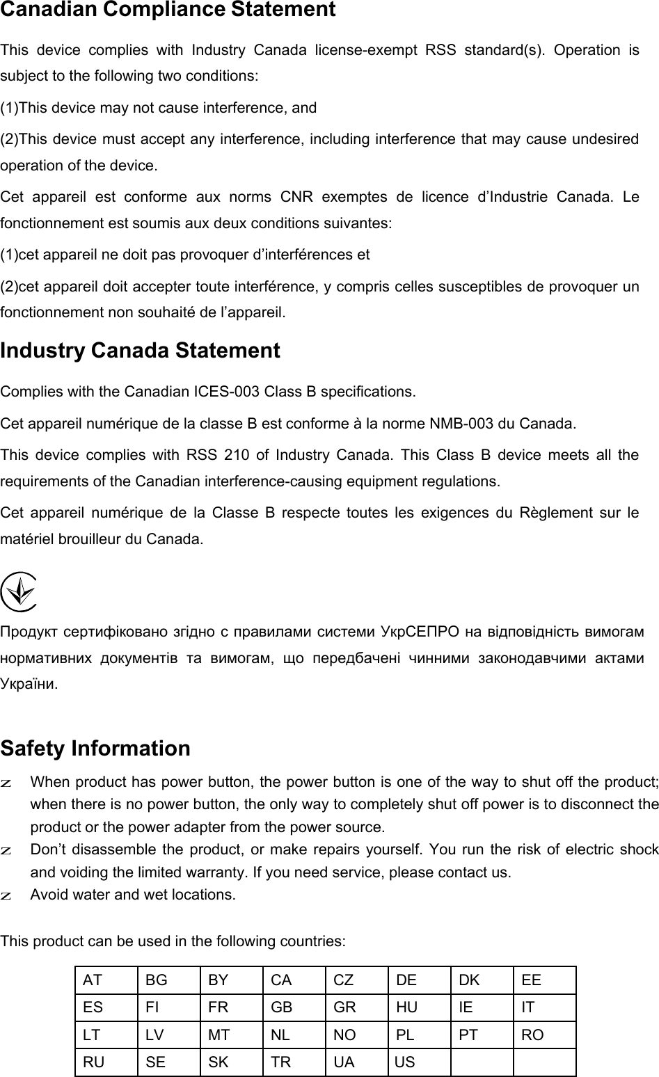  Canadian Compliance Statement  This  device  complies  with  Industry  Canada  license-exempt  RSS  standard(s).  Operation  is subject to the following two conditions: (1)This device may not cause interference, and  (2)This device must accept any interference, including interference that may cause undesired operation of the device. Cet  appareil  est  conforme  aux  norms  CNR  exemptes  de  licence  d’Industrie  Canada.  Le fonctionnement est soumis aux deux conditions suivantes: (1)cet appareil ne doit pas provoquer d’interférences et  (2)cet appareil doit accepter toute interférence, y compris celles susceptibles de provoquer un fonctionnement non souhaité de l’appareil. Industry Canada Statement  Complies with the Canadian ICES-003 Class B specifications.  Cet appareil numérique de la classe B est conforme à la norme NMB-003 du Canada.  This  device  complies  with  RSS  210  of  Industry  Canada.  This  Class  B  device  meets  all  the requirements of the Canadian interference-causing equipment regulations. Cet  appareil  numérique  de  la  Classe  B  respecte  toutes  les  exigences  du  Règlement  sur  le matériel brouilleur du Canada.     Продукт сертифіковано згідно с правилами системи УкрСЕПРО на відповідність вимогам нормативних  документів  та  вимогам,  що  передбачені  чинними  законодавчими  актами України.  Safety Information  z When product has power button, the power button is one of the way to shut off the product; when there is no power button, the only way to completely shut off power is to disconnect the product or the power adapter from the power source. z Don’t disassemble the  product,  or  make  repairs  yourself.  You run the  risk of electric shock and voiding the limited warranty. If you need service, please contact us. z  Avoid water and wet locations.   This product can be used in the following countries:  AT BG BY CA CZ DE DK EE ES FI FR GB GR HU IE IT LT LV MT NL NO PL PT RO RU SE SK TR UA  US    