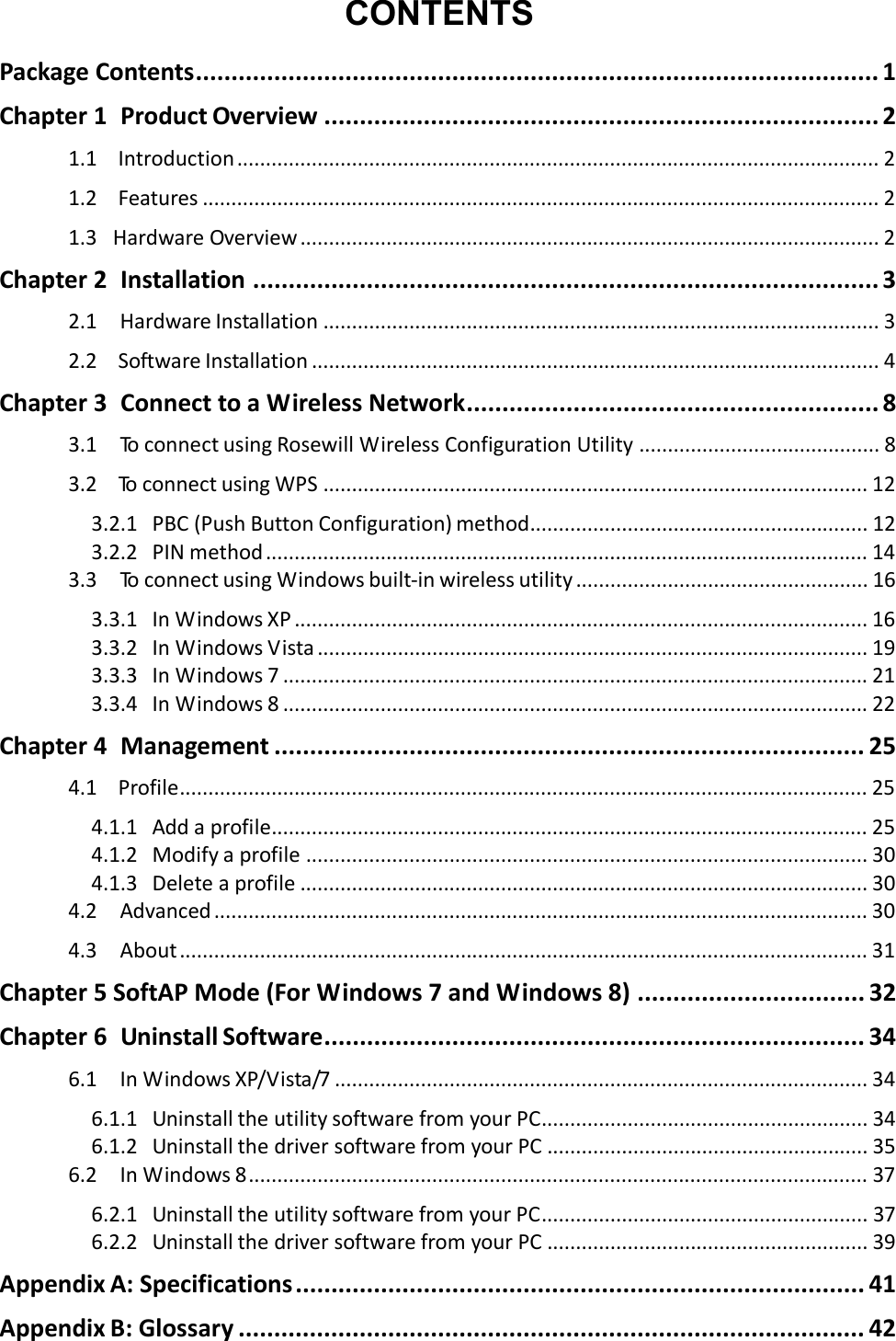   CONTENTS PackageContents................................................................................................ 1Chapter1ProductOverview .............................................................................. 21.1 Introduction................................................................................................................ 21.2 Features ...................................................................................................................... 21.3HardwareOverview ..................................................................................................... 2Chapter2Installation ........................................................................................ 32.1HardwareInstallation ................................................................................................. 32.2 SoftwareInstallation ................................................................................................... 4Chapter3ConnecttoaWirelessNetwork.......................................................... 83.1To connectusingRosewillWirelessConfigurationUtility .......................................... 83.2 To connectusingWPS ............................................................................................... 123.2.1 PBC(PushButtonConfiguration)method........................................................... 123.2.2 PINmethod......................................................................................................... 143.3To connectusingWindowsbuilt‐inwirelessutility ................................................... 163.3.1 InWindowsXP .................................................................................................... 163.3.2 InWindowsVista................................................................................................ 193.3.3 InWindows7...................................................................................................... 213.3.4 InWindows8...................................................................................................... 22Chapter4Management ................................................................................... 254.1 Profile........................................................................................................................ 254.1.1 Addaprofile........................................................................................................ 254.1.2 Modifyaprofile .................................................................................................. 304.1.3 Deleteaprofile ................................................................................................... 304.2Advanced .................................................................................................................. 304.3About........................................................................................................................ 31Chapter5SoftAPMode(ForWindows7andWindows8) ................................ 32Chapter6UninstallSoftware............................................................................ 346.1InWindowsXP/Vista/7 ............................................................................................. 346.1.1 UninstalltheutilitysoftwarefromyourPC......................................................... 346.1.2 UninstallthedriversoftwarefromyourPC ........................................................ 356.2InWindows8............................................................................................................ 376.2.1 UninstalltheutilitysoftwarefromyourPC......................................................... 376.2.2 UninstallthedriversoftwarefromyourPC ........................................................ 39AppendixA:Specifications................................................................................ 41AppendixB:Glossary ........................................................................................ 42