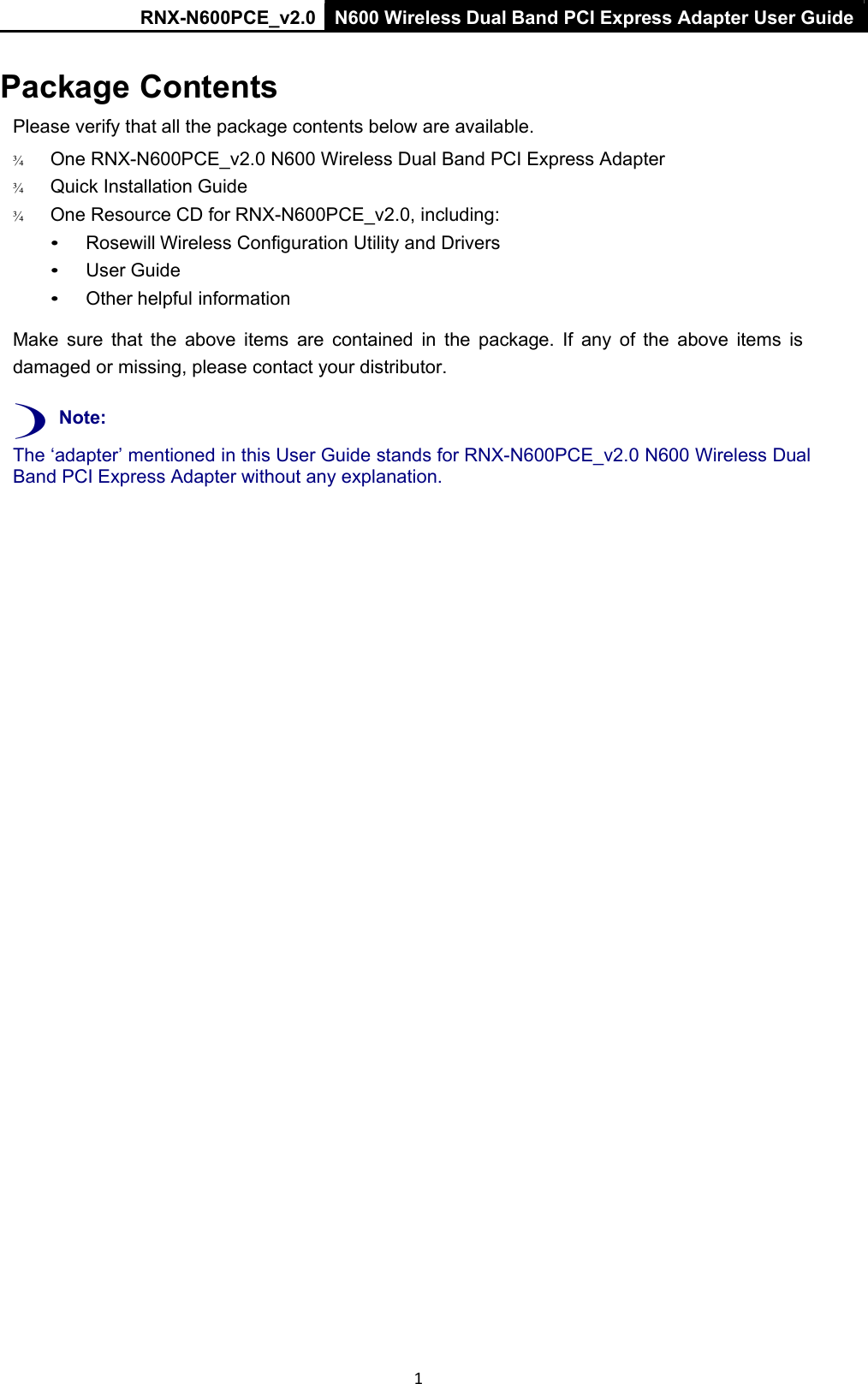 RNX-N600PCE_v2.0  N600 Wireless Dual Band PCI Express Adapter User Guide  1 Package Contents Please verify that all the package contents below are available. ¾   One RNX-N600PCE_v2.0 N600 Wireless Dual Band PCI Express Adapter ¾   Quick Installation Guide ¾   One Resource CD for RNX-N600PCE_v2.0, including: • Rosewill Wireless Configuration Utility and Drivers • User Guide • Other helpful information  Make  sure  that  the  above  items  are  contained  in  the  package.  If  any  of  the  above  items  is damaged or missing, please contact your distributor.  ) Note: The ‘adapter’ mentioned in this User Guide stands for RNX-N600PCE_v2.0 N600 Wireless Dual Band PCI Express Adapter without any explanation.  