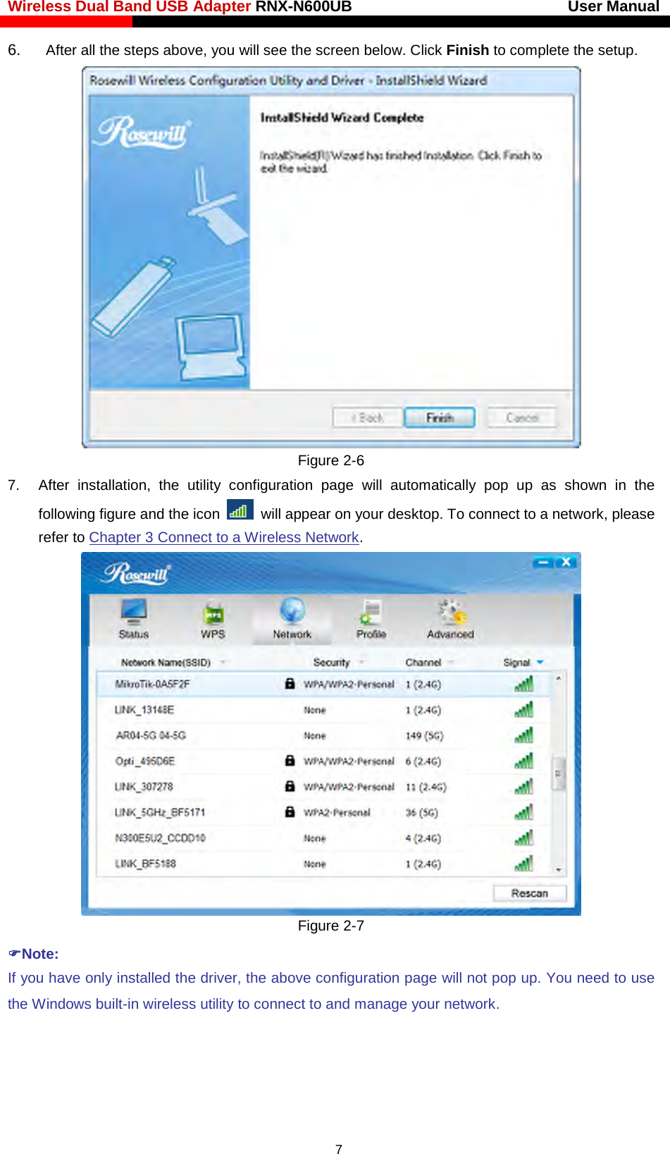 Wireless Dual Band USB Adapter RNX-N600UB                            User Manual    6.  After all the steps above, you will see the screen below. Click Finish to complete the setup.  Figure 2-6 7. After installation, the utility configuration page will automatically pop up as shown in the following figure and the icon  will appear on your desktop. To connect to a network, please refer to Chapter 3 Connect to a Wireless Network.  Figure 2-7 Note: If you have only installed the driver, the above configuration page will not pop up. You need to use the Windows built-in wireless utility to connect to and manage your network.   7 
