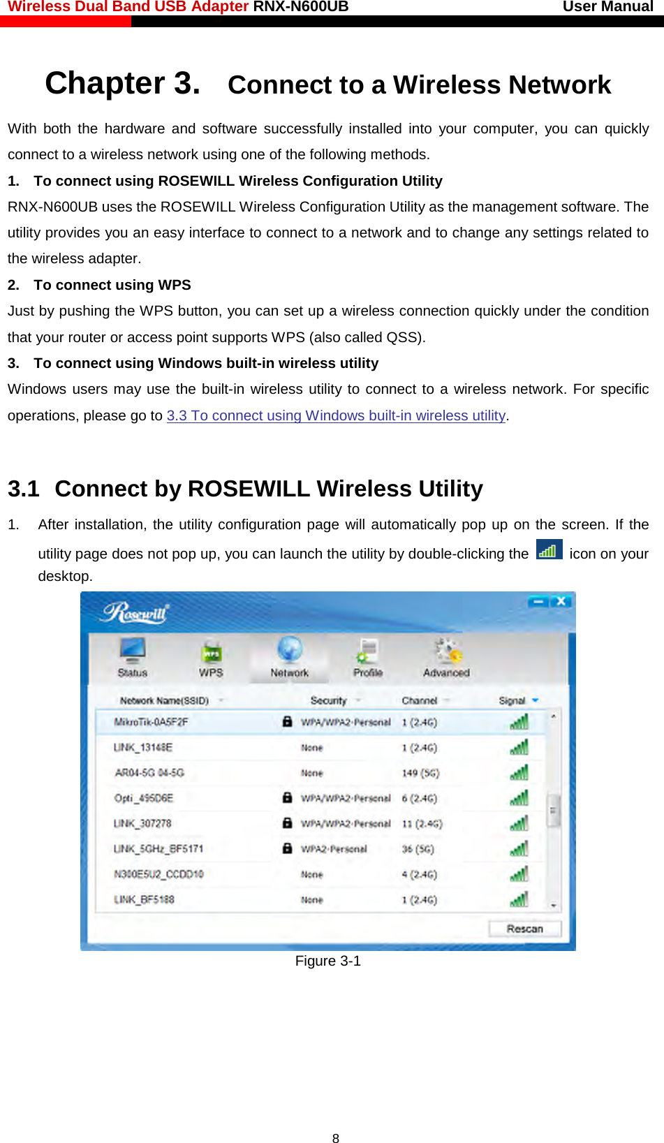 Wireless Dual Band USB Adapter RNX-N600UB                            User Manual    Chapter 3. Connect to a Wireless Network With both the hardware and software successfully installed into your computer, you can quickly connect to a wireless network using one of the following methods. 1. To connect using ROSEWILL Wireless Configuration Utility RNX-N600UB uses the ROSEWILL Wireless Configuration Utility as the management software. The utility provides you an easy interface to connect to a network and to change any settings related to the wireless adapter. 2. To connect using WPS Just by pushing the WPS button, you can set up a wireless connection quickly under the condition that your router or access point supports WPS (also called QSS). 3. To connect using Windows built-in wireless utility Windows users may use the built-in wireless utility to connect to a wireless network. For specific operations, please go to 3.3 To connect using Windows built-in wireless utility.  3.1  Connect by ROSEWILL Wireless Utility 1. After installation, the utility configuration page will automatically pop up on the screen. If the utility page does not pop up, you can launch the utility by double-clicking the   icon on your desktop.  Figure 3-1   8 