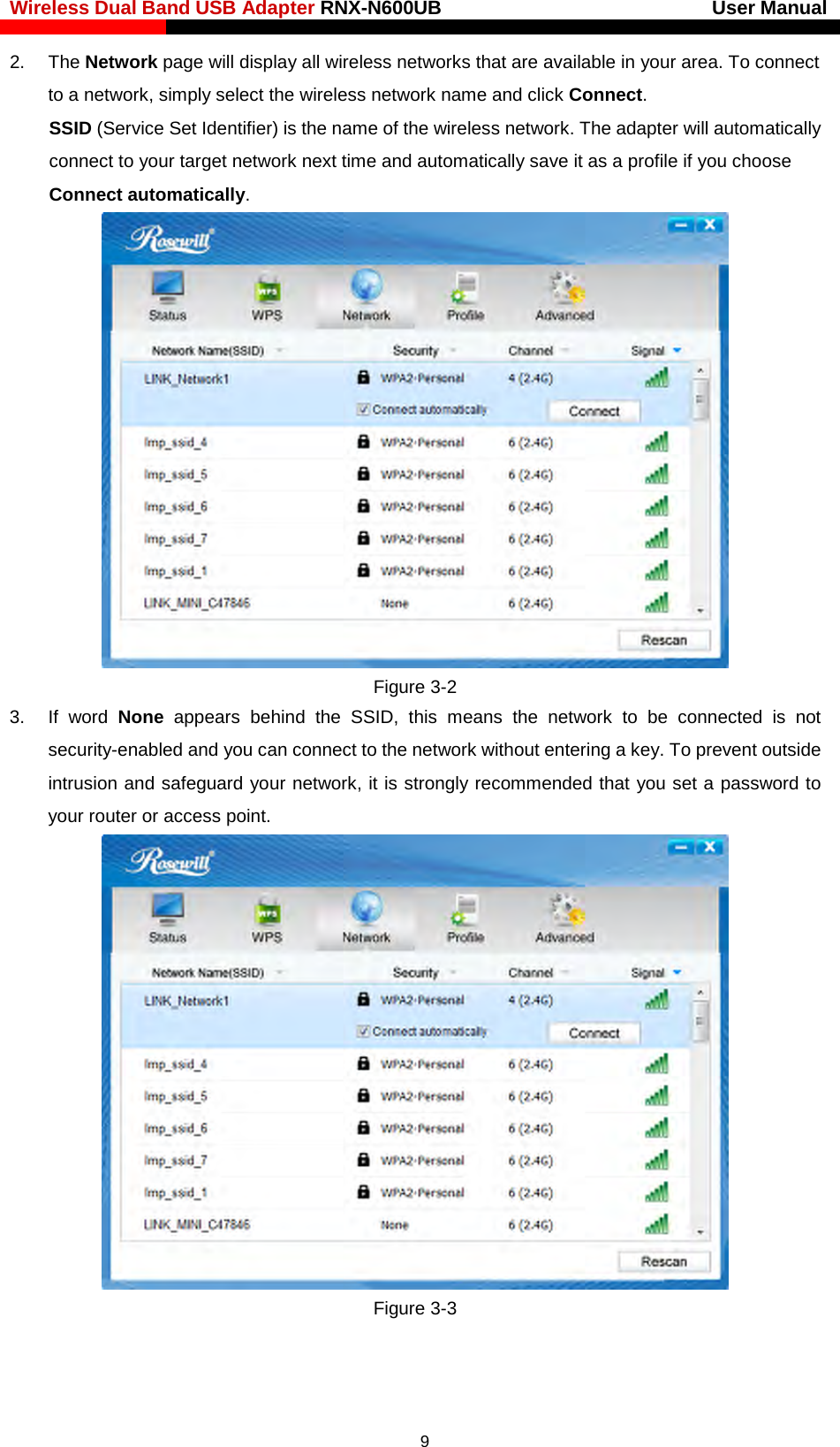 Wireless Dual Band USB Adapter RNX-N600UB                            User Manual    2. The Network page will display all wireless networks that are available in your area. To connect to a network, simply select the wireless network name and click Connect. SSID (Service Set Identifier) is the name of the wireless network. The adapter will automatically connect to your target network next time and automatically save it as a profile if you choose Connect automatically.  Figure 3-2 3.  If word None appears behind the SSID, this means the network to be connected is not security-enabled and you can connect to the network without entering a key. To prevent outside intrusion and safeguard your network, it is strongly recommended that you set a password to your router or access point.    Figure 3-3   9 