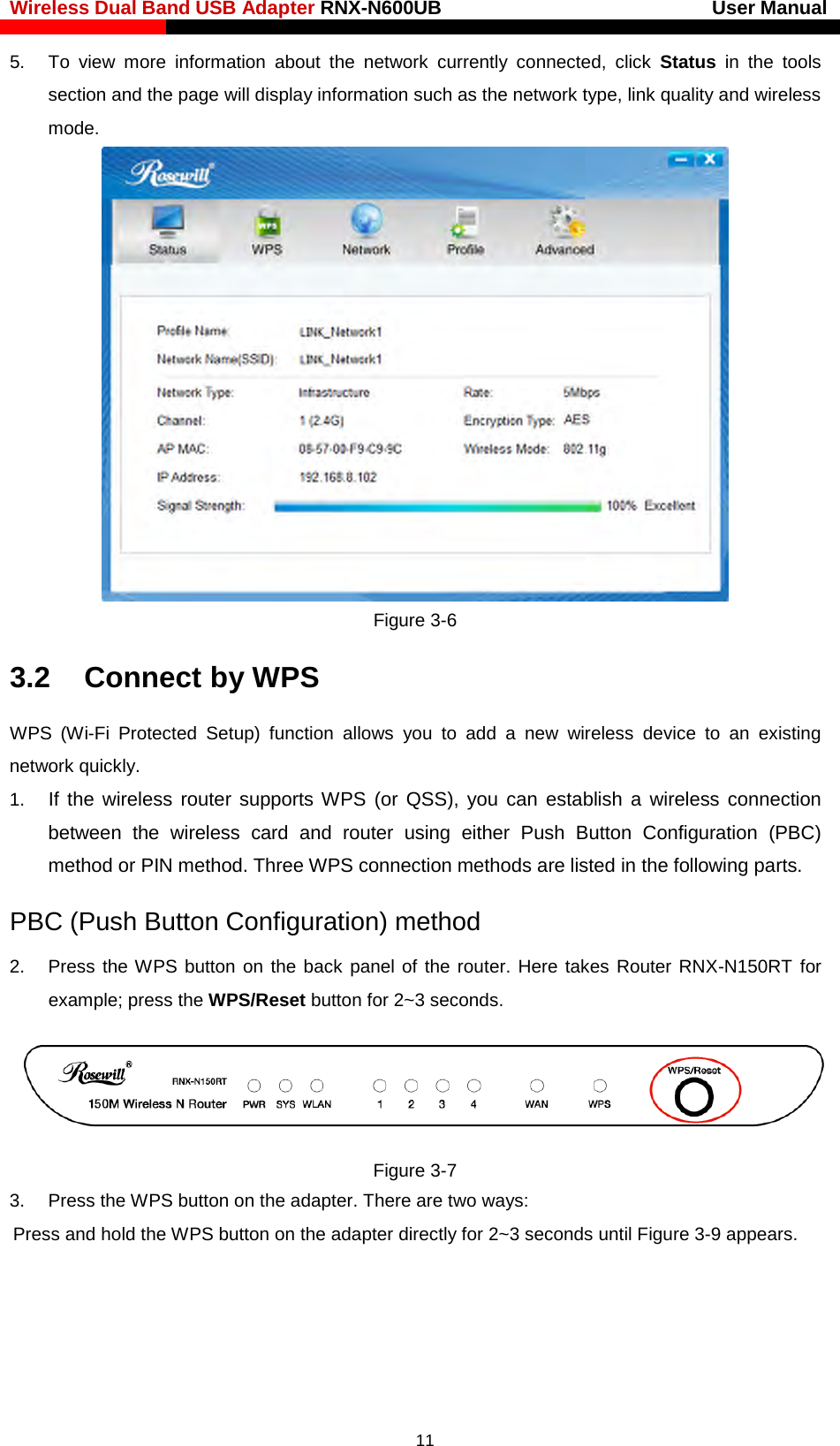 Wireless Dual Band USB Adapter RNX-N600UB                            User Manual    5. To view more information about the network currently connected, click Status in the tools section and the page will display information such as the network type, link quality and wireless mode.    Figure 3-6 3.2    Connect by WPS WPS  (Wi-Fi  Protected Setup) function allows you to add a new wireless device to an existing network quickly. 1. If the wireless router supports WPS  (or QSS), you can establish a wireless connection between  the  wireless card and router using either Push Button Configuration (PBC) method or PIN method. Three WPS connection methods are listed in the following parts. PBC (Push Button Configuration) method 2. Press the WPS button on the back panel of the router. Here takes Router RNX-N150RT for example; press the WPS/Reset button for 2~3 seconds.  Figure 3-7 3. Press the WPS button on the adapter. There are two ways: Press and hold the WPS button on the adapter directly for 2~3 seconds until Figure 3-9 appears. 11 