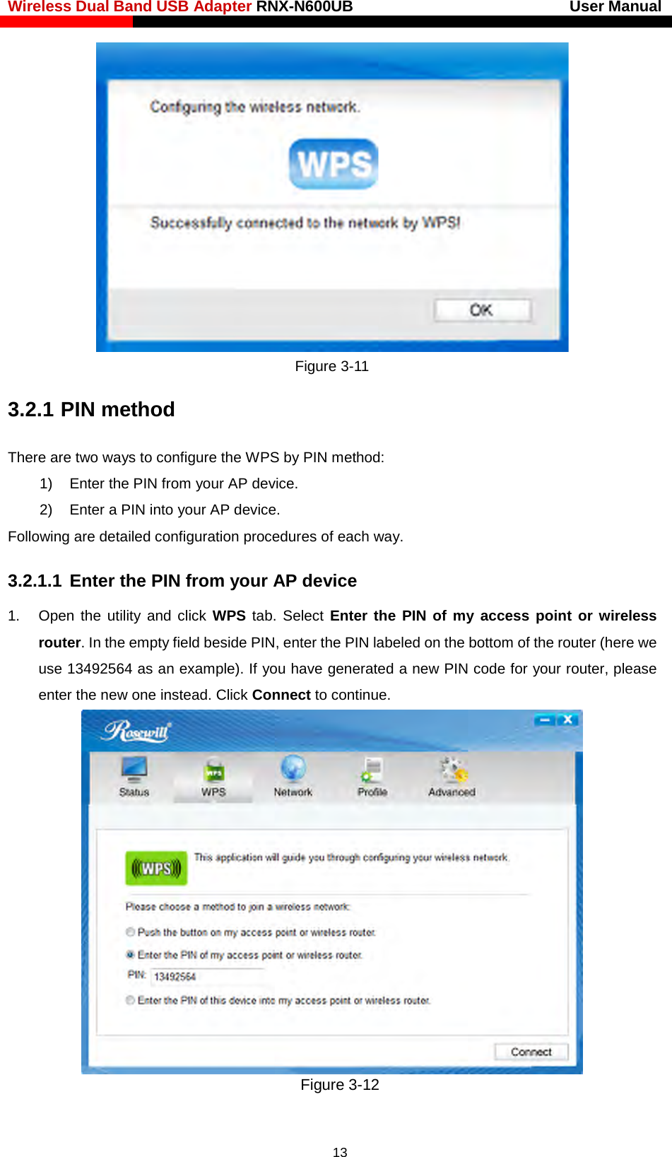 Wireless Dual Band USB Adapter RNX-N600UB                            User Manual     Figure 3-11 3.2.1 PIN method There are two ways to configure the WPS by PIN method: 1) Enter the PIN from your AP device. 2) Enter a PIN into your AP device. Following are detailed configuration procedures of each way. 3.2.1.1 Enter the PIN from your AP device   1. Open  the utility and click WPS tab. Select Enter the PIN of my access point or wireless router. In the empty field beside PIN, enter the PIN labeled on the bottom of the router (here we use 13492564 as an example). If you have generated a new PIN code for your router, please enter the new one instead. Click Connect to continue.  Figure 3-12  13 