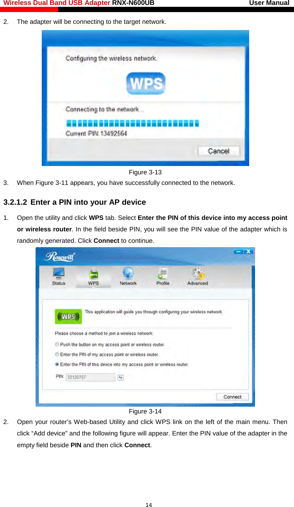 Wireless Dual Band USB Adapter RNX-N600UB                            User Manual    2. The adapter will be connecting to the target network.    Figure 3-13 3. When Figure 3-11 appears, you have successfully connected to the network.   3.2.1.2 Enter a PIN into your AP device 1. Open the utility and click WPS tab. Select Enter the PIN of this device into my access point or wireless router. In the field beside PIN, you will see the PIN value of the adapter which is randomly generated. Click Connect to continue.  Figure 3-14 2. Open your router’s Web-based Utility and click WPS link on the left of the main menu. Then click “Add device” and the following figure will appear. Enter the PIN value of the adapter in the empty field beside PIN and then click Connect.  14 