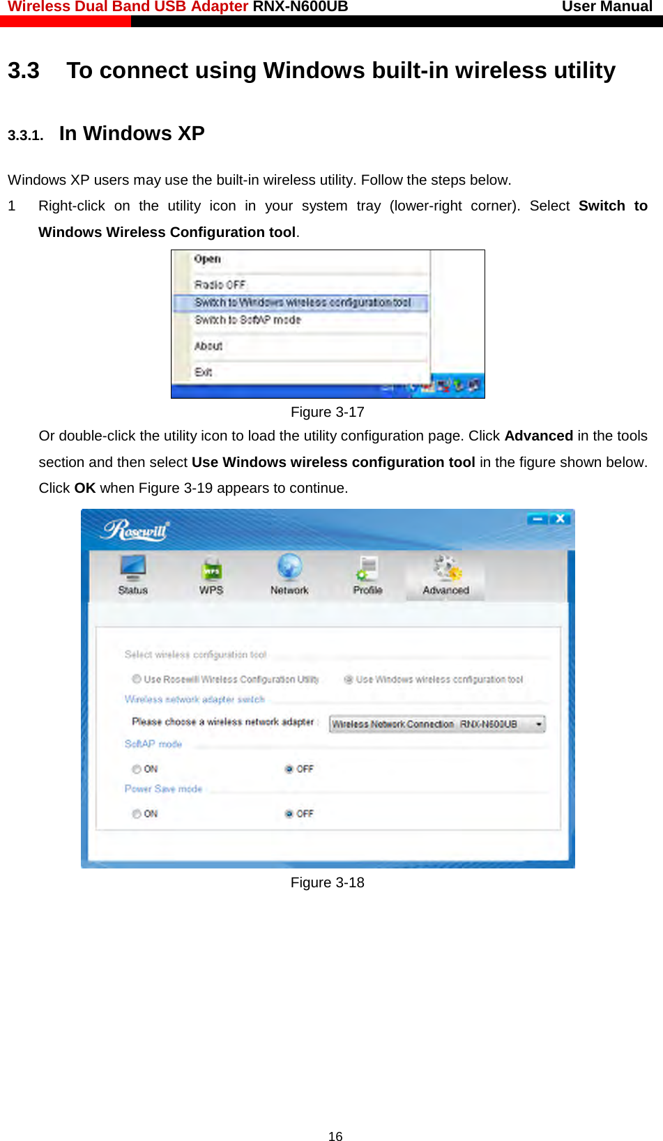 Wireless Dual Band USB Adapter RNX-N600UB                            User Manual    3.3    To connect using Windows built-in wireless utility 3.3.1. In Windows XP Windows XP users may use the built-in wireless utility. Follow the steps below. 1  Right-click on the utility icon in your system tray (lower-right corner). Select  Switch to Windows Wireless Configuration tool.    Figure 3-17 Or double-click the utility icon to load the utility configuration page. Click Advanced in the tools section and then select Use Windows wireless configuration tool in the figure shown below. Click OK when Figure 3-19 appears to continue.  Figure 3-18  16 