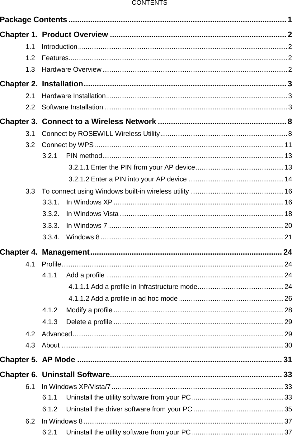  CONTENTS Package Contents .................................................................................................... 1 Chapter 1. Product Overview ................................................................................. 2 1.1 Introduction ................................................................................................................ 2 1.2 Features ..................................................................................................................... 2 1.3 Hardware Overview ................................................................................................... 2 Chapter 2. Installation ............................................................................................. 3 2.1 Hardware Installation ................................................................................................. 3 2.2 Software Installation .................................................................................................. 3 Chapter 3. Connect to a Wireless Network ........................................................... 8 3.1 Connect by ROSEWILL Wireless Utility .................................................................... 8 3.2 Connect by WPS ..................................................................................................... 11 3.2.1 PIN method ................................................................................................. 13 3.2.1.1 Enter the PIN from your AP device ............................................... 13 3.2.1.2 Enter a PIN into your AP device ................................................... 14 3.3 To connect using Windows built-in wireless utility .................................................. 16 3.3.1. In Windows XP ........................................................................................... 16 3.3.2. In Windows Vista ........................................................................................ 18 3.3.3. In Windows 7 .............................................................................................. 20 3.3.4. Windows 8 .................................................................................................. 21 Chapter 4. Management ........................................................................................ 24 4.1  Profile ....................................................................................................................... 24 4.1.1 Add a profile ............................................................................................... 24 4.1.1.1 Add a profile in Infrastructure mode .............................................. 24 4.1.1.2 Add a profile in ad hoc mode ........................................................ 26 4.1.2 Modify a profile ........................................................................................... 28 4.1.3 Delete a profile ........................................................................................... 29 4.2 Advanced ................................................................................................................. 29 4.3 About ....................................................................................................................... 30 Chapter 5. AP Mode .............................................................................................. 31 Chapter 6. Uninstall Software ............................................................................... 33 6.1 In Windows XP/Vista/7 ............................................................................................ 33 6.1.1 Uninstall the utility software from your PC ................................................. 33 6.1.2 Uninstall the driver software from your PC ................................................ 35 6.2 In Windows 8 ........................................................................................................... 37 6.2.1 Uninstall the utility software from your PC ................................................. 37  