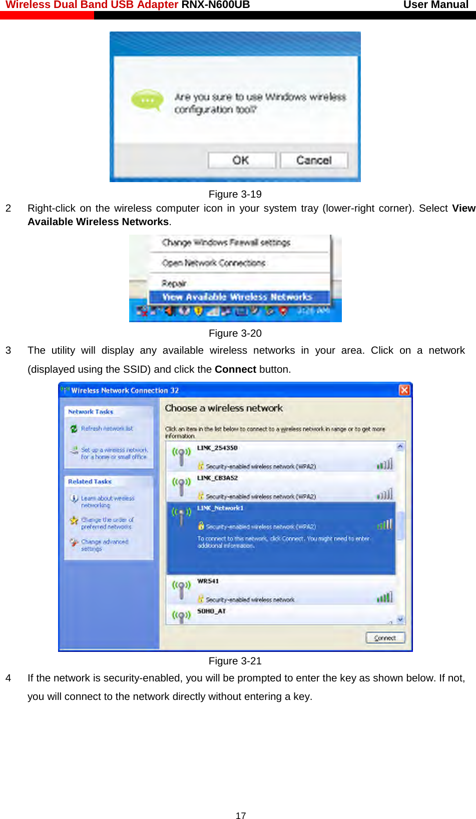Wireless Dual Band USB Adapter RNX-N600UB                            User Manual     Figure 3-19 2  Right-click on the wireless computer icon in your system tray (lower-right corner). Select View Available Wireless Networks.  Figure 3-20 3  The utility will display any available wireless networks in your area. Click on a network (displayed using the SSID) and click the Connect button.  Figure 3-21 4  If the network is security-enabled, you will be prompted to enter the key as shown below. If not, you will connect to the network directly without entering a key.  17 