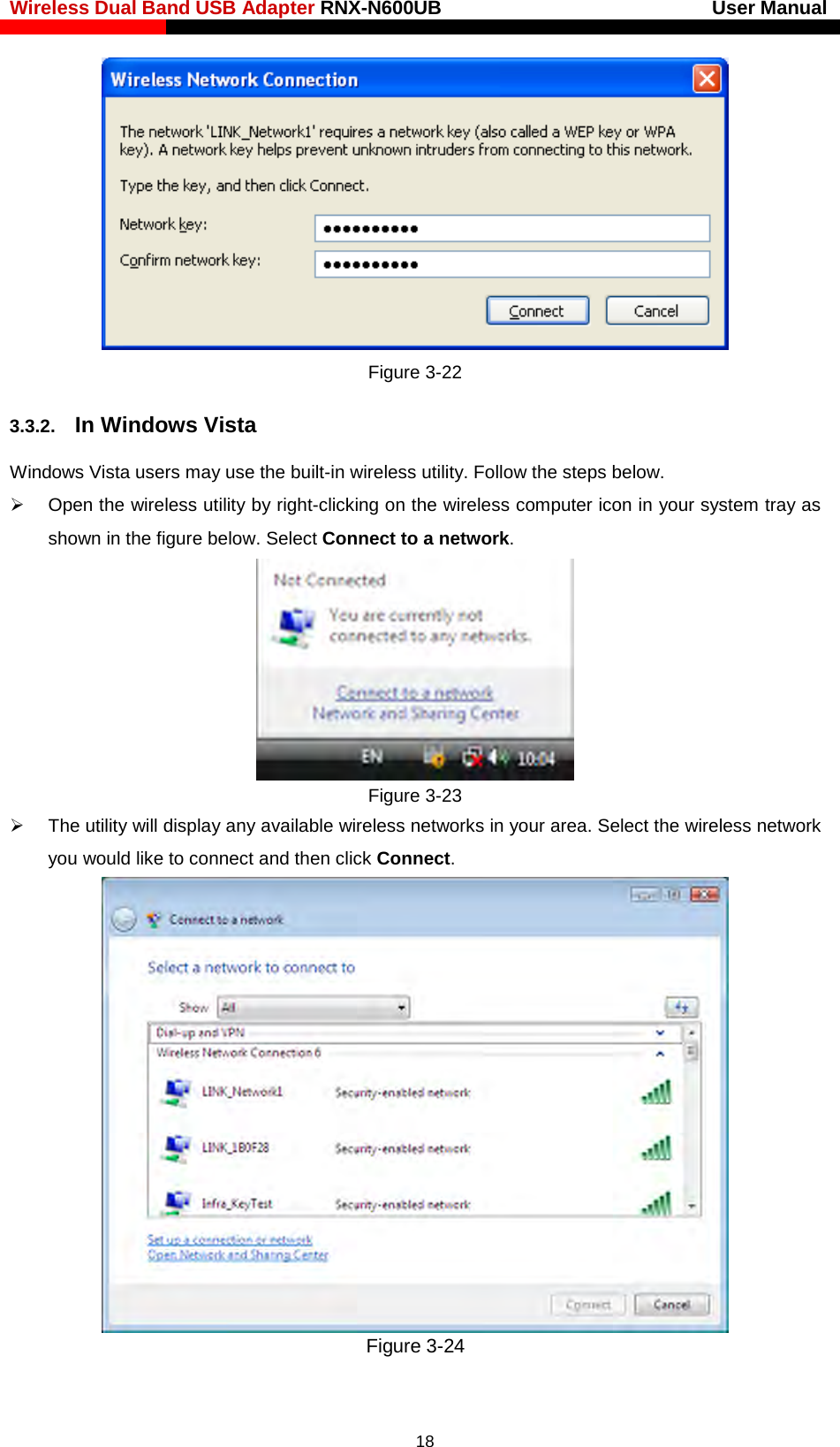 Wireless Dual Band USB Adapter RNX-N600UB                            User Manual     Figure 3-22 3.3.2. In Windows Vista Windows Vista users may use the built-in wireless utility. Follow the steps below.  Open the wireless utility by right-clicking on the wireless computer icon in your system tray as shown in the figure below. Select Connect to a network.    Figure 3-23  The utility will display any available wireless networks in your area. Select the wireless network you would like to connect and then click Connect.    Figure 3-24  18 