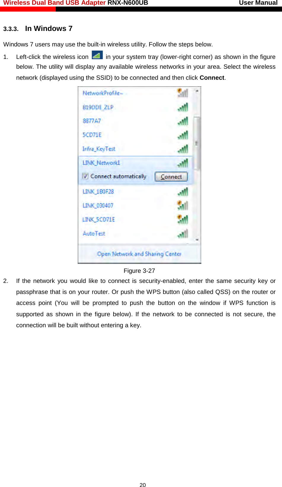 Wireless Dual Band USB Adapter RNX-N600UB                            User Manual    3.3.3. In Windows 7 Windows 7 users may use the built-in wireless utility. Follow the steps below. 1. Left-click the wireless icon   in your system tray (lower-right corner) as shown in the figure below. The utility will display any available wireless networks in your area. Select the wireless network (displayed using the SSID) to be connected and then click Connect.    Figure 3-27 2. If the network you would like to connect is security-enabled, enter the same security key or passphrase that is on your router. Or push the WPS button (also called QSS) on the router or access point (You will be prompted to push the button on the window if WPS function is supported as shown in the figure below). If the network to be connected is not secure, the connection will be built without entering a key.    20 