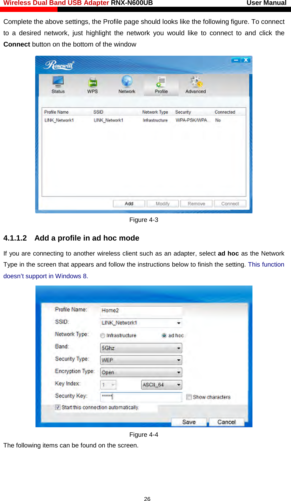 Wireless Dual Band USB Adapter RNX-N600UB                            User Manual    Complete the above settings, the Profile page should looks like the following figure. To connect to a desired network, just highlight the network you would like to connect to and click the Connect button on the bottom of the window  Figure 4-3 4.1.1.2  Add a profile in ad hoc mode If you are connecting to another wireless client such as an adapter, select ad hoc as the Network Type in the screen that appears and follow the instructions below to finish the setting. This function doesn’t support in Windows 8.  Figure 4-4 The following items can be found on the screen.     26 