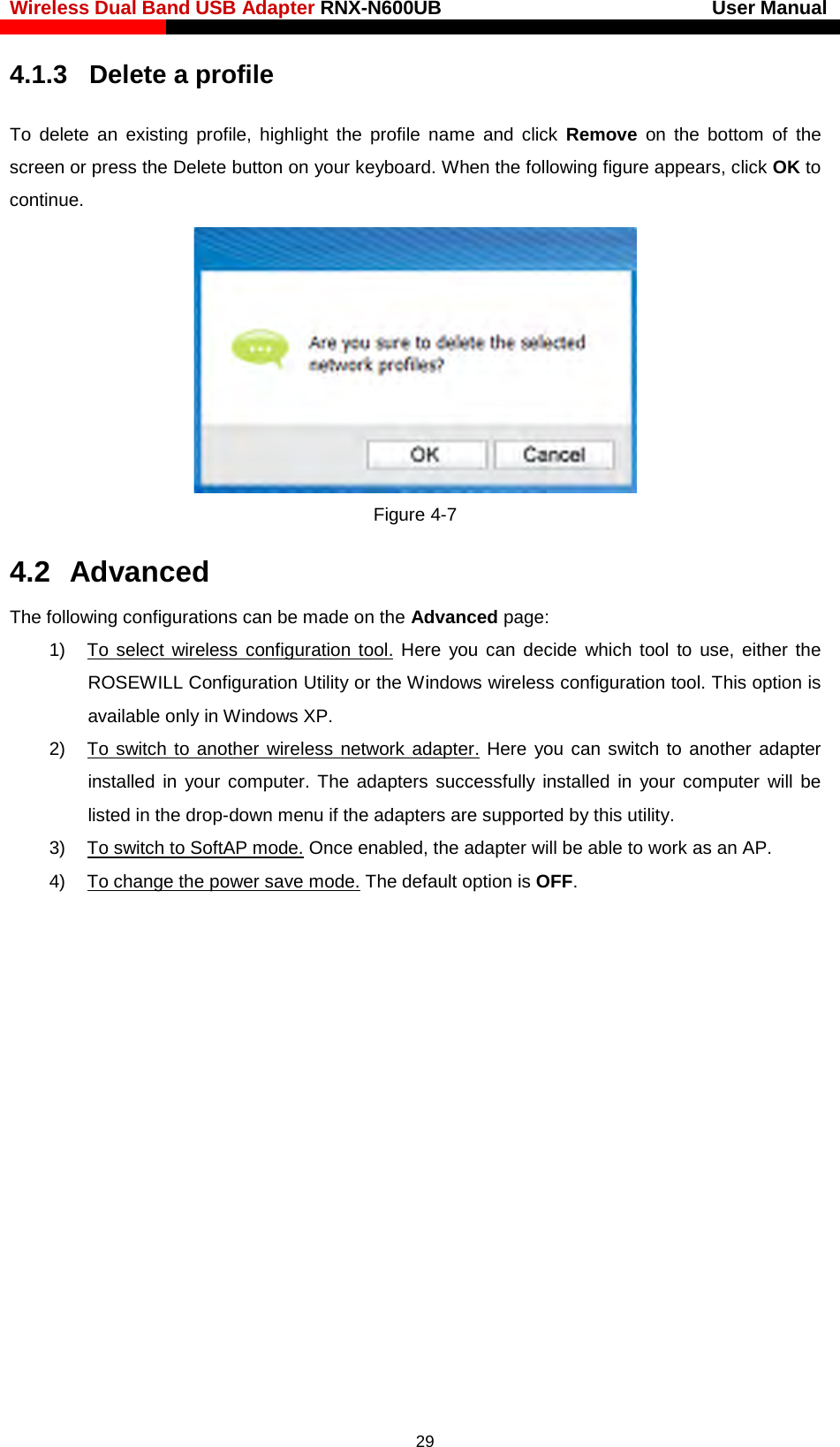 Wireless Dual Band USB Adapter RNX-N600UB                            User Manual    4.1.3  Delete a profile To delete an existing profile, highlight the profile name and click Remove on the bottom of the screen or press the Delete button on your keyboard. When the following figure appears, click OK to continue.    Figure 4-7 4.2  Advanced The following configurations can be made on the Advanced page: 1) To select wireless configuration tool. Here you can decide which tool to use, either the ROSEWILL Configuration Utility or the Windows wireless configuration tool. This option is available only in Windows XP.   2)  To switch to another wireless network adapter. Here you can switch to another adapter installed in your computer. The adapters successfully installed in your computer will be listed in the drop-down menu if the adapters are supported by this utility.   3)  To switch to SoftAP mode. Once enabled, the adapter will be able to work as an AP. 4) To change the power save mode. The default option is OFF.    29 