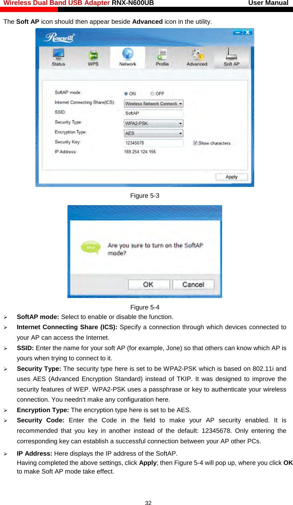 Wireless Dual Band USB Adapter RNX-N600UB                            User Manual    The Soft AP icon should then appear beside Advanced icon in the utility.    Figure 5-3  Figure 5-4    SoftAP mode: Select to enable or disable the function.  Internet Connecting Share (ICS): Specify a connection through which devices connected to your AP can access the Internet.    SSID: Enter the name for your soft AP (for example, Jone) so that others can know which AP is yours when trying to connect to it.   Security Type: The security type here is set to be WPA2-PSK which is based on 802.11i and uses AES (Advanced Encryption Standard) instead of TKIP.  It was designed to improve the security features of WEP. WPA2-PSK uses a passphrase or key to authenticate your wireless connection. You needn’t make any configuration here.    Encryption Type: The encryption type here is set to be AES.    Security  Code:  Enter the Code in the field to make your AP security enabled. It is recommended that you key in another  instead of the default:  12345678. Only entering the corresponding key can establish a successful connection between your AP other PCs.  IP Address: Here displays the IP address of the SoftAP.    Having completed the above settings, click Apply; then Figure 5-4 will pop up, where you click OK to make Soft AP mode take effect.  32 
