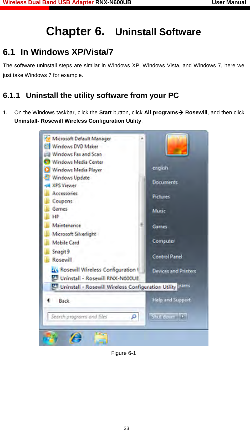 Wireless Dual Band USB Adapter RNX-N600UB                            User Manual    Chapter 6. Uninstall Software 6.1  In Windows XP/Vista/7 The software uninstall steps are similar in Windows XP, Windows Vista, and Windows 7, here we just take Windows 7 for example. 6.1.1 Uninstall the utility software from your PC   1. On the Windows taskbar, click the Start button, click All programs Rosewill, and then click Uninstall- Rosewill Wireless Configuration Utility.  Figure 6-1    33 