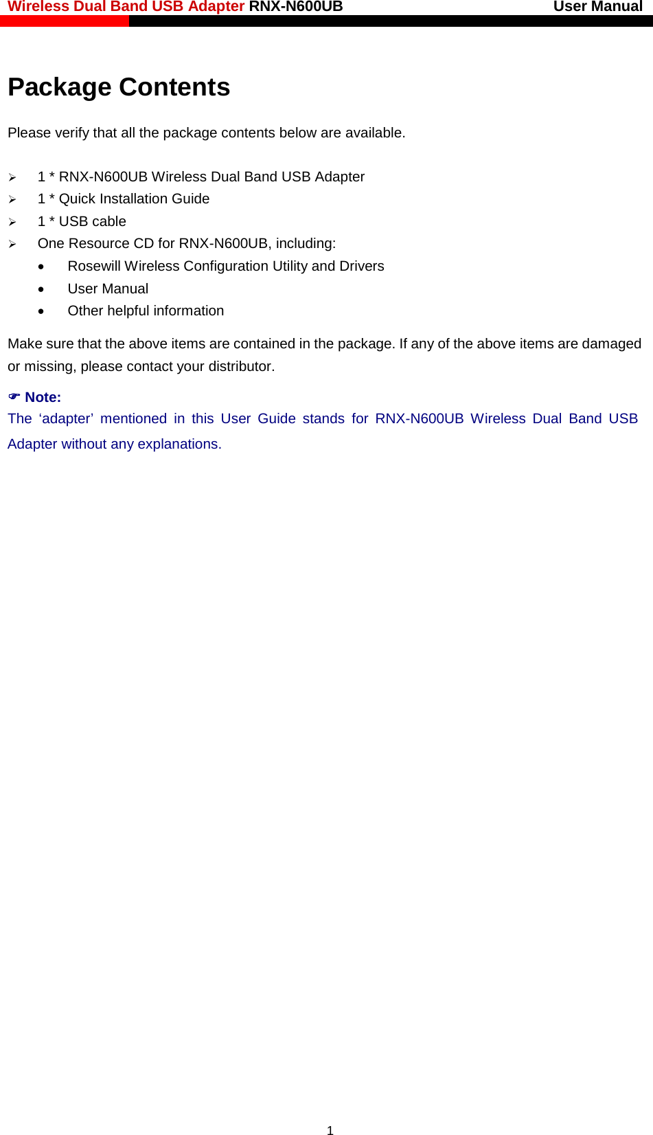 Wireless Dual Band USB Adapter RNX-N600UB                            User Manual    Package Contents Please verify that all the package contents below are available.  1 * RNX-N600UB Wireless Dual Band USB Adapter  1 * Quick Installation Guide  1 * USB cable  One Resource CD for RNX-N600UB, including: • Rosewill Wireless Configuration Utility and Drivers • User Manual • Other helpful information Make sure that the above items are contained in the package. If any of the above items are damaged or missing, please contact your distributor.  Note: The ‘adapter’ mentioned in this User  Guide stands for RNX-N600UB Wireless Dual Band USB Adapter without any explanations.  1 