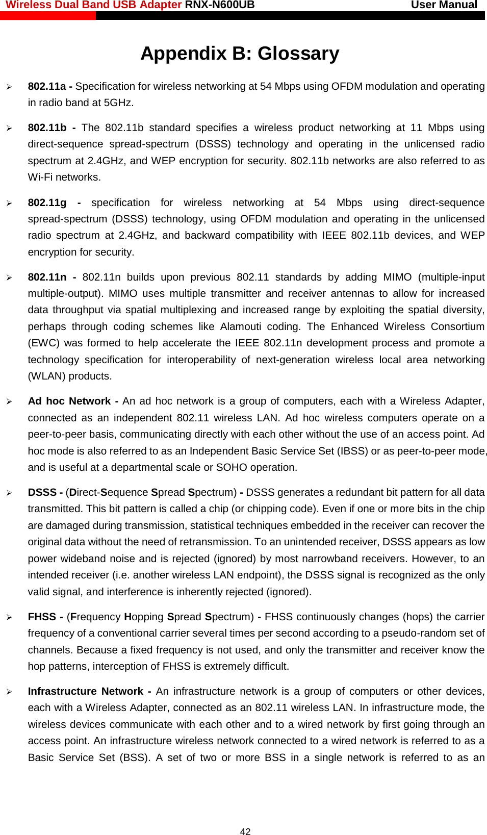 Wireless Dual Band USB Adapter RNX-N600UB                            User Manual    Appendix B: Glossary  802.11a - Specification for wireless networking at 54 Mbps using OFDM modulation and operating in radio band at 5GHz.  802.11b  - The 802.11b standard specifies a wireless product  networking at 11 Mbps using direct-sequence spread-spectrum (DSSS) technology and operating in the unlicensed radio spectrum at 2.4GHz, and WEP encryption for security. 802.11b networks are also referred to as Wi-Fi networks.  802.11g - specification for wireless networking at 54 Mbps using direct-sequence spread-spectrum (DSSS) technology, using OFDM modulation and operating in the unlicensed radio spectrum at 2.4GHz, and backward compatibility with IEEE 802.11b devices, and WEP encryption for security.  802.11n  -  802.11n builds upon previous 802.11 standards by adding MIMO (multiple-input multiple-output). MIMO uses multiple transmitter and receiver antennas to allow for increased data throughput via spatial multiplexing and increased range by exploiting the spatial diversity, perhaps through coding schemes like Alamouti coding. The Enhanced Wireless Consortium (EWC)  was formed to help accelerate the IEEE 802.11n development process and promote a technology specification for interoperability of next-generation wireless local area networking (WLAN) products.  Ad hoc Network - An ad hoc network is a group of computers, each with a Wireless Adapter, connected as an independent 802.11 wireless LAN. Ad hoc wireless computers operate on a peer-to-peer basis, communicating directly with each other without the use of an access point. Ad hoc mode is also referred to as an Independent Basic Service Set (IBSS) or as peer-to-peer mode, and is useful at a departmental scale or SOHO operation.    DSSS - (Direct-Sequence Spread Spectrum) - DSSS generates a redundant bit pattern for all data transmitted. This bit pattern is called a chip (or chipping code). Even if one or more bits in the chip are damaged during transmission, statistical techniques embedded in the receiver can recover the original data without the need of retransmission. To an unintended receiver, DSSS appears as low power wideband noise and is rejected (ignored) by most narrowband receivers. However, to an intended receiver (i.e. another wireless LAN endpoint), the DSSS signal is recognized as the only valid signal, and interference is inherently rejected (ignored).  FHSS - (Frequency Hopping Spread Spectrum) - FHSS continuously changes (hops) the carrier frequency of a conventional carrier several times per second according to a pseudo-random set of channels. Because a fixed frequency is not used, and only the transmitter and receiver know the hop patterns, interception of FHSS is extremely difficult.  Infrastructure Network - An infrastructure network is a group of computers or other devices, each with a Wireless Adapter, connected as an 802.11 wireless LAN. In infrastructure mode, the wireless devices communicate with each other and to a wired network by first going through an access point. An infrastructure wireless network connected to a wired network is referred to as a Basic Service Set (BSS). A set of two or more BSS in a single network is referred to as an  42 