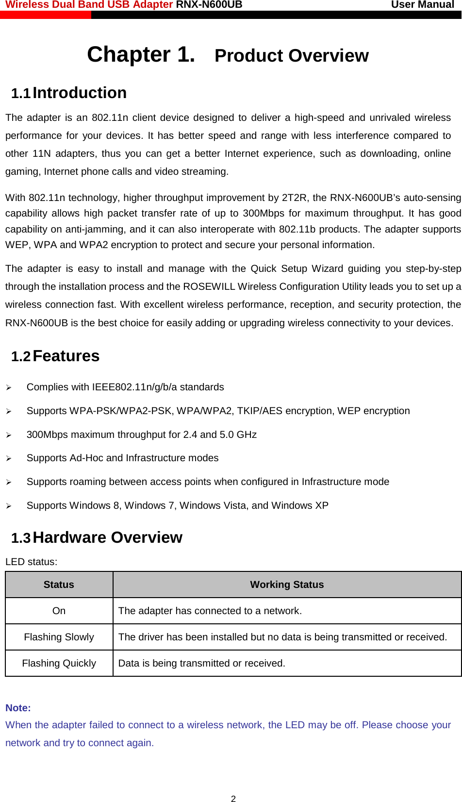 Wireless Dual Band USB Adapter RNX-N600UB                            User Manual    Chapter 1. Product Overview 1.1 Introduction The adapter is an 802.11n client device designed to deliver a high-speed and unrivaled wireless performance for your devices. It has better speed and range with less interference compared to other  11N adapters, thus  you can get a better Internet experience, such as downloading, online gaming, Internet phone calls and video streaming. With 802.11n technology, higher throughput improvement by 2T2R, the RNX-N600UB’s auto-sensing capability allows high packet transfer rate of up to 300Mbps for maximum throughput. It has good capability on anti-jamming, and it can also interoperate with 802.11b products. The adapter supports WEP, WPA and WPA2 encryption to protect and secure your personal information. The adapter is easy to install and manage with the Quick Setup Wizard guiding you step-by-step through the installation process and the ROSEWILL Wireless Configuration Utility leads you to set up a wireless connection fast. With excellent wireless performance, reception, and security protection, the RNX-N600UB is the best choice for easily adding or upgrading wireless connectivity to your devices. 1.2 Features  Complies with IEEE802.11n/g/b/a standards  Supports WPA-PSK/WPA2-PSK, WPA/WPA2, TKIP/AES encryption, WEP encryption  300Mbps maximum throughput for 2.4 and 5.0 GHz  Supports Ad-Hoc and Infrastructure modes  Supports roaming between access points when configured in Infrastructure mode  Supports Windows 8, Windows 7, Windows Vista, and Windows XP 1.3 Hardware Overview LED status: Status Working Status On The adapter has connected to a network. Flashing Slowly   The driver has been installed but no data is being transmitted or received. Flashing Quickly   Data is being transmitted or received.  Note: When the adapter failed to connect to a wireless network, the LED may be off. Please choose your network and try to connect again. 2 