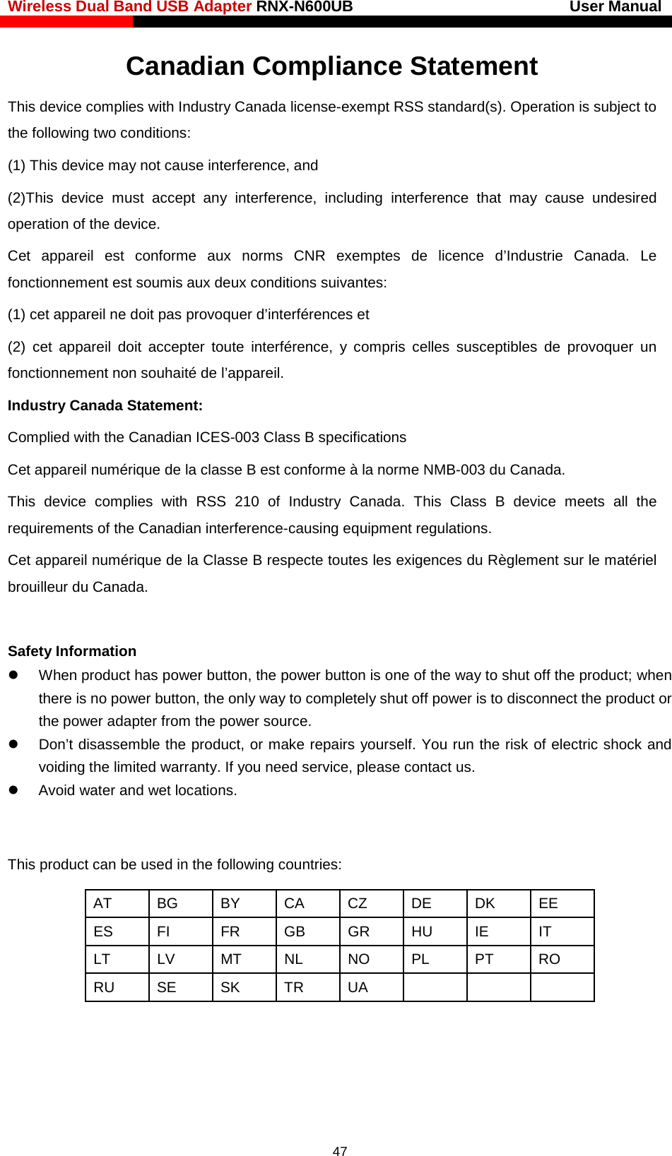 Wireless Dual Band USB Adapter RNX-N600UB                            User Manual    Canadian Compliance Statement This device complies with Industry Canada license-exempt RSS standard(s). Operation is subject to the following two conditions:   (1) This device may not cause interference, and   (2)This device must accept any interference, including interference that may cause undesired operation of the device. Cet appareil est conforme aux norms CNR exemptes de licence d’Industrie Canada. Le fonctionnement est soumis aux deux conditions suivantes:   (1) cet appareil ne doit pas provoquer d’interférences et   (2) cet appareil doit accepter toute interférence, y compris celles susceptibles de provoquer un fonctionnement non souhaité de l’appareil. Industry Canada Statement: Complied with the Canadian ICES-003 Class B specifications Cet appareil numérique de la classe B est conforme à la norme NMB-003 du Canada.   This device complies with RSS 210 of Industry Canada. This Class B device meets all the requirements of the Canadian interference-causing equipment regulations. Cet appareil numérique de la Classe B respecte toutes les exigences du Règlement sur le matériel brouilleur du Canada.  Safety Information  When product has power button, the power button is one of the way to shut off the product; when there is no power button, the only way to completely shut off power is to disconnect the product or the power adapter from the power source.  Don’t disassemble the product, or make repairs yourself. You run the risk of electric shock and voiding the limited warranty. If you need service, please contact us.  Avoid water and wet locations.  This product can be used in the following countries: AT BG BY CA CZ DE DK EE ES FI FR GB GR HU IE IT LT LV MT NL NO PL PT RO RU SE SK TR UA          47 
