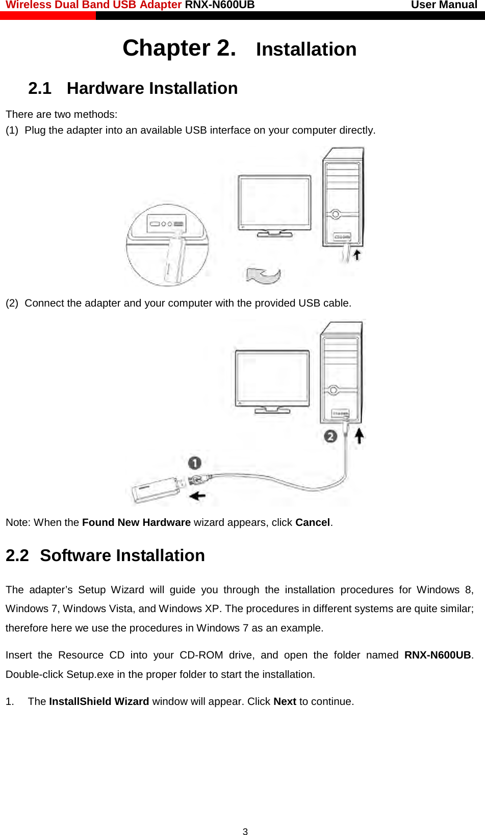 Wireless Dual Band USB Adapter RNX-N600UB                            User Manual    Chapter 2. Installation 2.1   Hardware Installation There are two methods: (1) Plug the adapter into an available USB interface on your computer directly.  (2) Connect the adapter and your computer with the provided USB cable.  Note: When the Found New Hardware wizard appears, click Cancel.   2.2  Software Installation The  adapter’s Setup Wizard will guide you through the installation procedures  for  Windows  8, Windows 7, Windows Vista, and Windows XP. The procedures in different systems are quite similar; therefore here we use the procedures in Windows 7 as an example. Insert the Resource CD into your CD-ROM drive, and  open the folder named RNX-N600UB. Double-click Setup.exe in the proper folder to start the installation. 1. The InstallShield Wizard window will appear. Click Next to continue.  3 