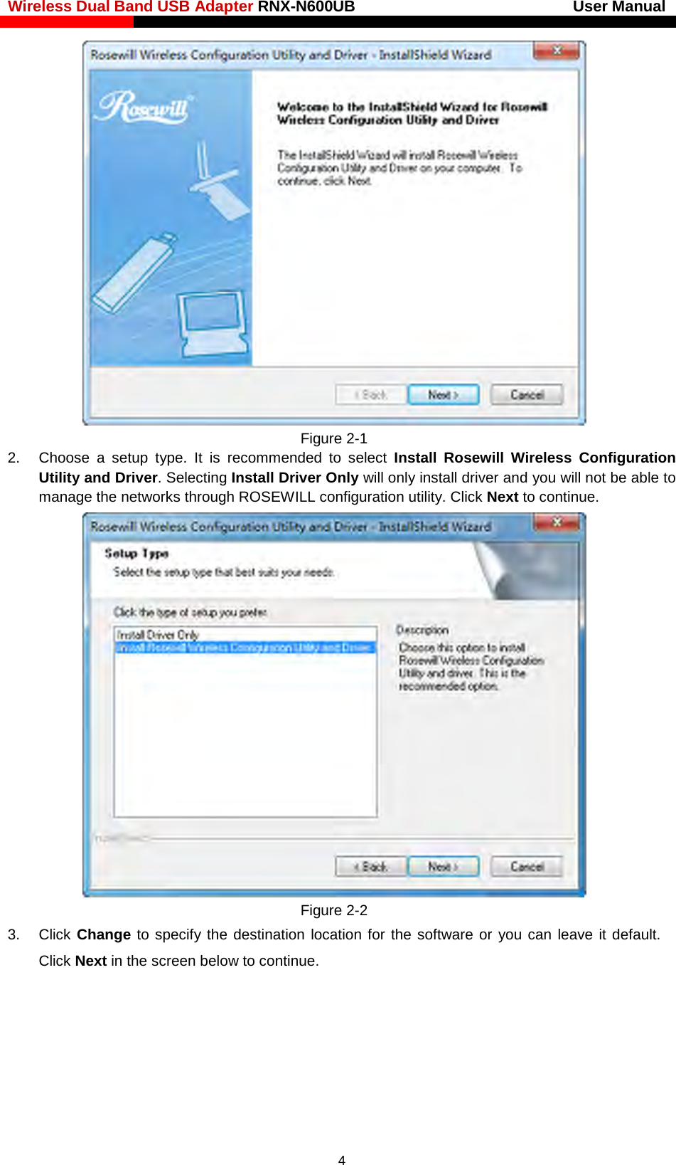 Wireless Dual Band USB Adapter RNX-N600UB                            User Manual     Figure 2-1 2.  Choose  a  setup type. It is recommended to select  Install  Rosewill  Wireless Configuration Utility and Driver. Selecting Install Driver Only will only install driver and you will not be able to manage the networks through ROSEWILL configuration utility. Click Next to continue.  Figure 2-2 3. Click Change to specify the destination location for the software or you can leave it default. Click Next in the screen below to continue.  4 