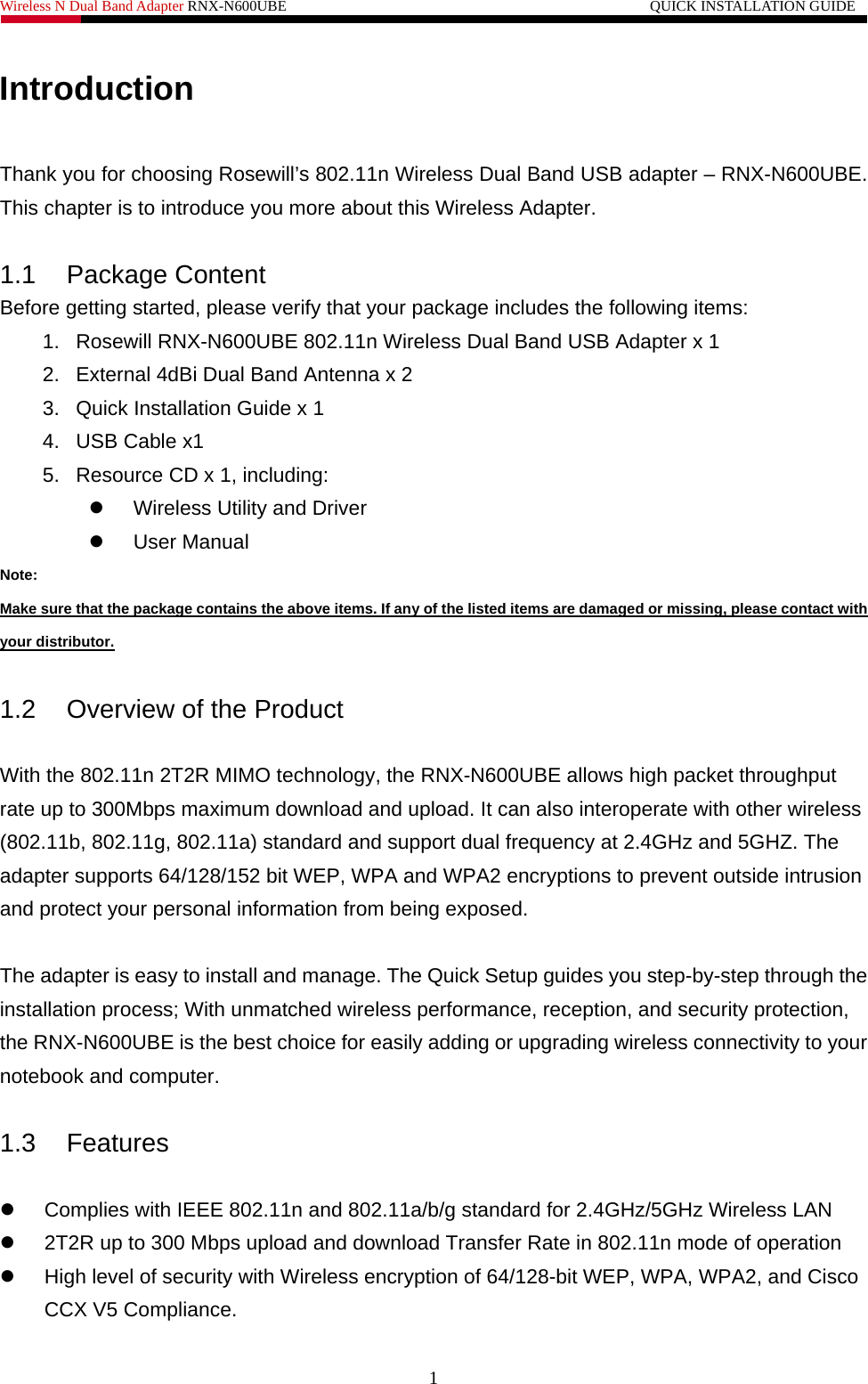 Wireless N Dual Band Adapter RNX-N600UBE                                                 QUICK INSTALLATION GUIDE   Introduction  Thank you for choosing Rosewill’s 802.11n Wireless Dual Band USB adapter – RNX-N600UBE. This chapter is to introduce you more about this Wireless Adapter.  1.1 Package Content Before getting started, please verify that your package includes the following items:   1.  Rosewill RNX-N600UBE 802.11n Wireless Dual Band USB Adapter x 1 2.  External 4dBi Dual Band Antenna x 2 3.  Quick Installation Guide x 1 4. USB Cable x1 5.  Resource CD x 1, including: z  Wireless Utility and Driver z User Manual Note: Make sure that the package contains the above items. If any of the listed items are damaged or missing, please contact with your distributor.  1.2  Overview of the Product  With the 802.11n 2T2R MIMO technology, the RNX-N600UBE allows high packet throughput rate up to 300Mbps maximum download and upload. It can also interoperate with other wireless (802.11b, 802.11g, 802.11a) standard and support dual frequency at 2.4GHz and 5GHZ. The adapter supports 64/128/152 bit WEP, WPA and WPA2 encryptions to prevent outside intrusion and protect your personal information from being exposed.  The adapter is easy to install and manage. The Quick Setup guides you step-by-step through the installation process; With unmatched wireless performance, reception, and security protection, the RNX-N600UBE is the best choice for easily adding or upgrading wireless connectivity to your notebook and computer.  1.3 Features  z  Complies with IEEE 802.11n and 802.11a/b/g standard for 2.4GHz/5GHz Wireless LAN z  2T2R up to 300 Mbps upload and download Transfer Rate in 802.11n mode of operation z  High level of security with Wireless encryption of 64/128-bit WEP, WPA, WPA2, and Cisco CCX V5 Compliance. 1 