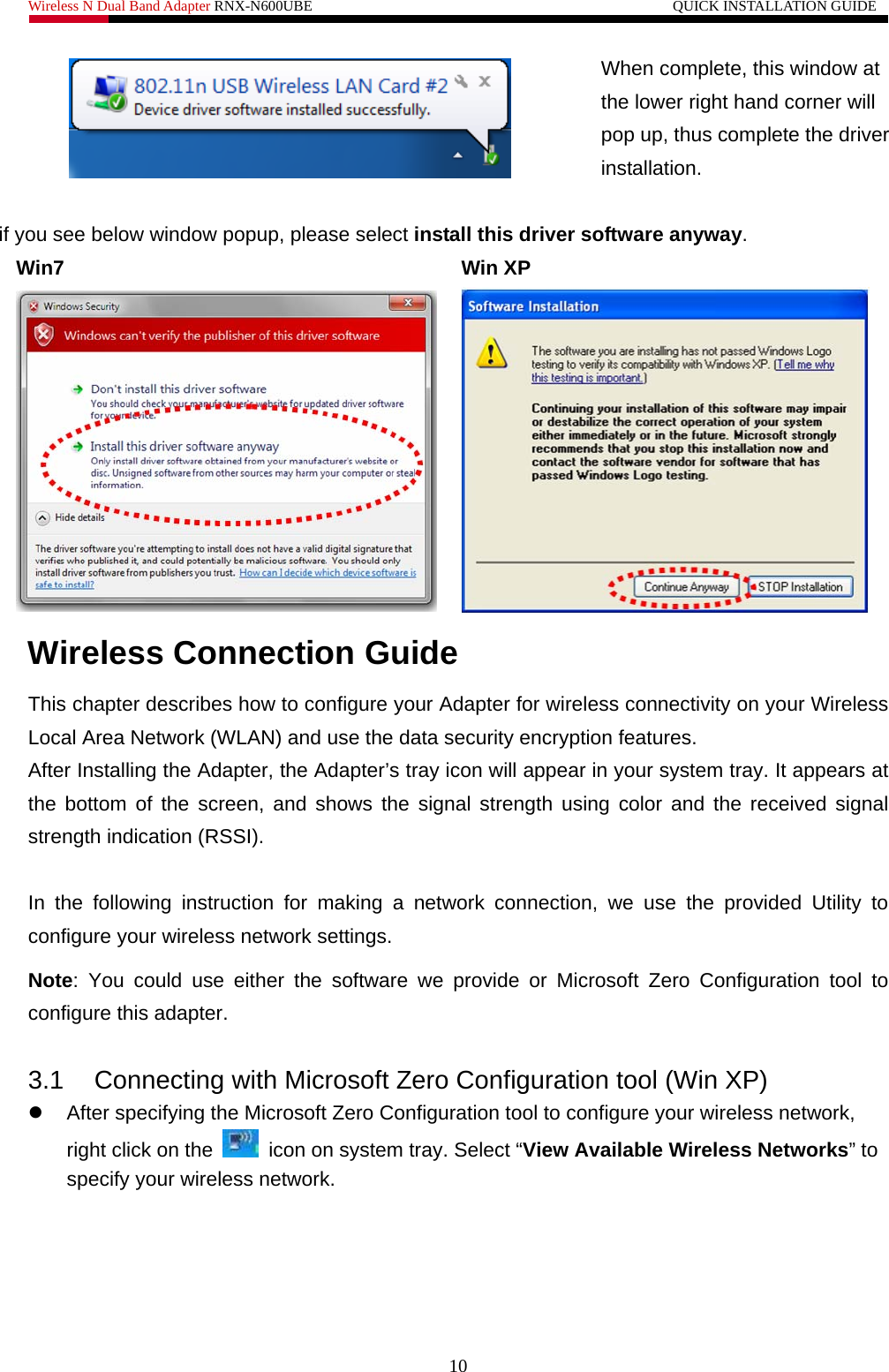 Wireless N Dual Band Adapter RNX-N600UBE                                                 QUICK INSTALLATION GUIDE   10  When complete, this window at the lower right hand corner will pop up, thus complete the driver installation.   if you see below window popup, please select install this driver software anyway. Win7 Win XP    Wireless Connection Guide This chapter describes how to configure your Adapter for wireless connectivity on your Wireless Local Area Network (WLAN) and use the data security encryption features. After Installing the Adapter, the Adapter’s tray icon will appear in your system tray. It appears at the bottom of the screen, and shows the signal strength using color and the received signal strength indication (RSSI).  In the following instruction for making a network connection, we use the provided Utility to configure your wireless network settings.   Note: You could use either the software we provide or Microsoft Zero Configuration tool to configure this adapter.    3.1  Connecting with Microsoft Zero Configuration tool (Win XP) z  After specifying the Microsoft Zero Configuration tool to configure your wireless network, right click on the    icon on system tray. Select “View Available Wireless Networks” to specify your wireless network.   