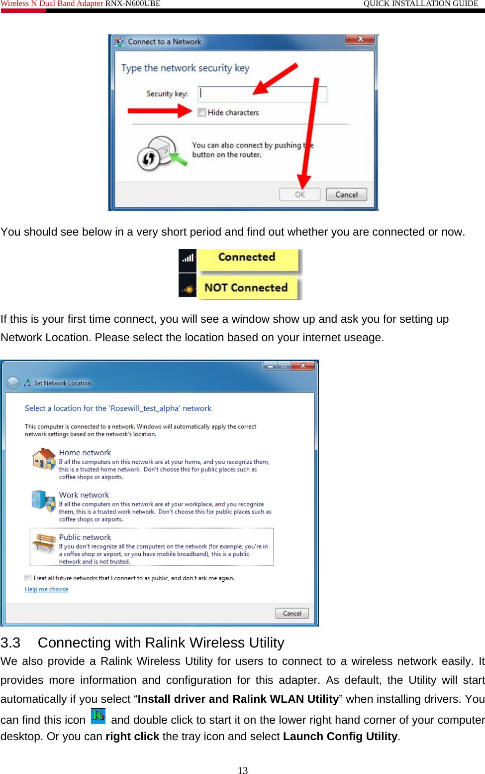 Wireless N Dual Band Adapter RNX-N600UBE                                                 QUICK INSTALLATION GUIDE    You should see below in a very short period and find out whether you are connected or now.  If this is your first time connect, you will see a window show up and ask you for setting up Network Location. Please select the location based on your internet useage.    3.3  Connecting with Ralink Wireless Utility   We also provide a Ralink Wireless Utility for users to connect to a wireless network easily. It provides more information and configuration for this adapter. As default, the Utility will start automatically if you select “Install driver and Ralink WLAN Utility” when installing drivers. You can find this icon    and double click to start it on the lower right hand corner of your computer desktop. Or you can right click the tray icon and select Launch Config Utility. 13 