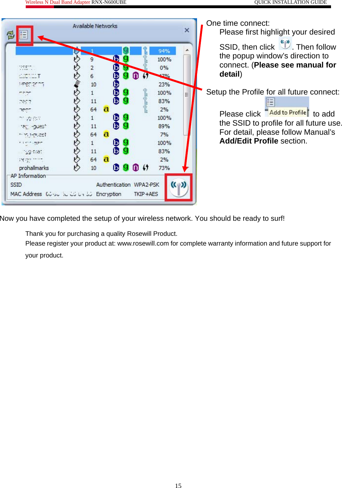 Wireless N Dual Band Adapter RNX-N600UBE                                                 QUICK INSTALLATION GUIDE   One time connect:  Please first highlight your desired SSID, then click  . Then follow the popup window’s direction to connect. (Please see manual for detail)  Setup the Profile for all future connect: Please click   to add the SSID to profile for all future use. For detail, please follow Manual’s Add/Edit Profile section.   Now you have completed the setup of your wireless network. You should be ready to surf!  Thank you for purchasing a quality Rosewill Product. Please register your product at: www.rosewill.com for complete warranty information and future support for your product. 15 