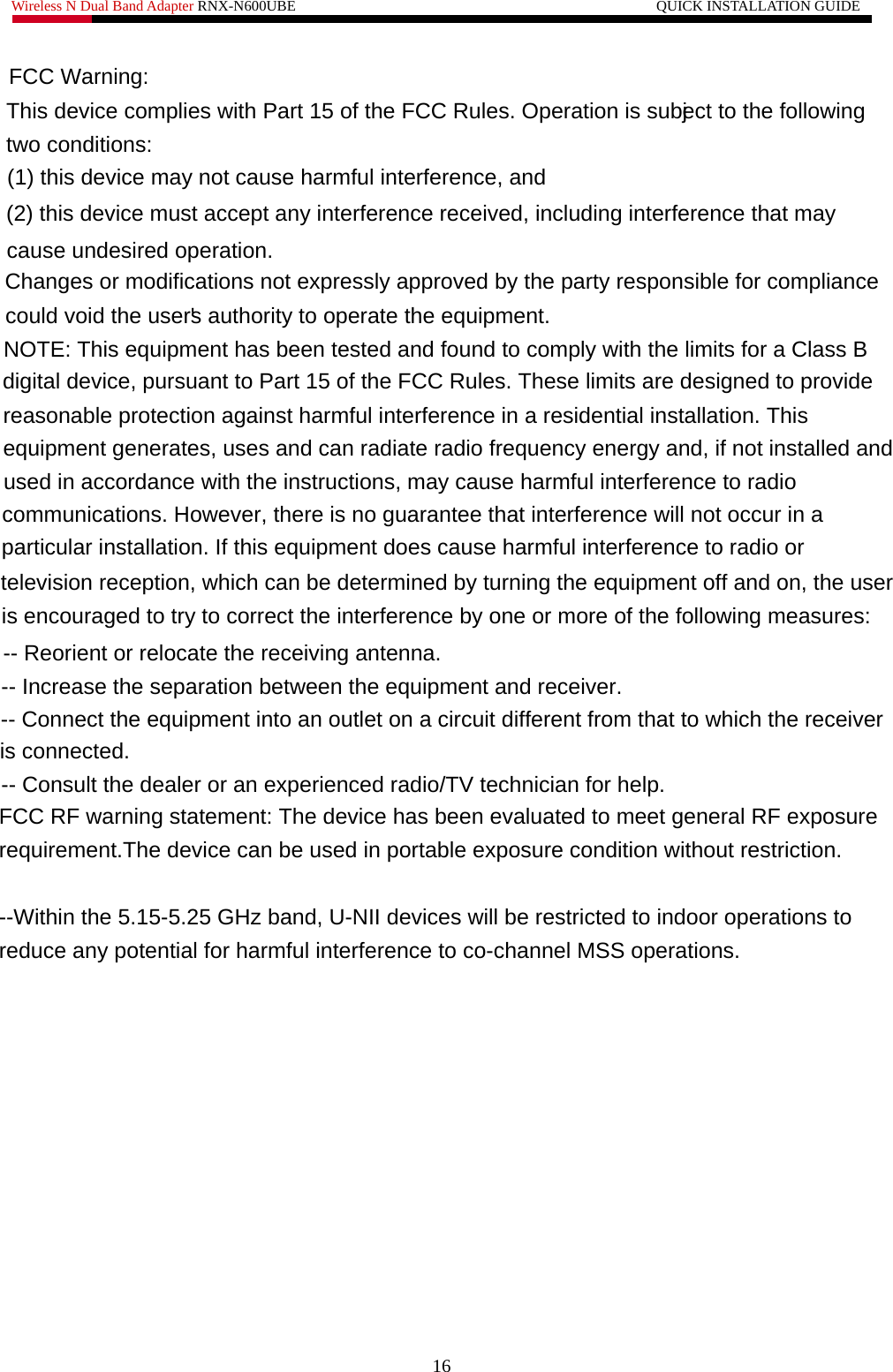 Wireless N Dual Band Adapter RNX-N600UBE                                                 QUICK INSTALLATION GUIDE         16 FCC Warning:This device complies with Part 15 of the FCC Rules. Operation is subject to the followingtwo conditions:(1) this device may not cause harmful interference, and (2) this device must accept any interference received, including interference that maycause undesired operation.Changes or modifications not expressly approved by the party responsible for compliancecould void the user&apos;s authority to operate the equipment.NOTE: This equipment has been tested and found to comply with the limits for a Class B digital device, pursuant to Part 15 of the FCC Rules. These limits are designed to providereasonable protection against harmful interference in a residential installation. Thisequipment generates, uses and can radiate radio frequency energy and, if not installed andused in accordance with the instructions, may cause harmful interference to radiocommunications. However, there is no guarantee that interference will not occur in aparticular installation. If this equipment does cause harmful interference to radio ortelevision reception, which can be determined by turning the equipment off and on, the useris encouraged to try to correct the interference by one or more of the following measures:-- Reorient or relocate the receiving antenna.-- Increase the separation between the equipment and receiver.-- Connect the equipment into an outlet on a circuit different from that to which the receiveris connected. -- Consult the dealer or an experienced radio/TV technician for help. FCC RF warning statement: The device has been evaluated to meet general RF exposurerequirement.The device can be used in portable exposure condition without restriction. --Within the 5.15-5.25 GHz band, U-NII devices will be restricted to indoor operations to reduce any potential for harmful interference to co-channel MSS operations.   