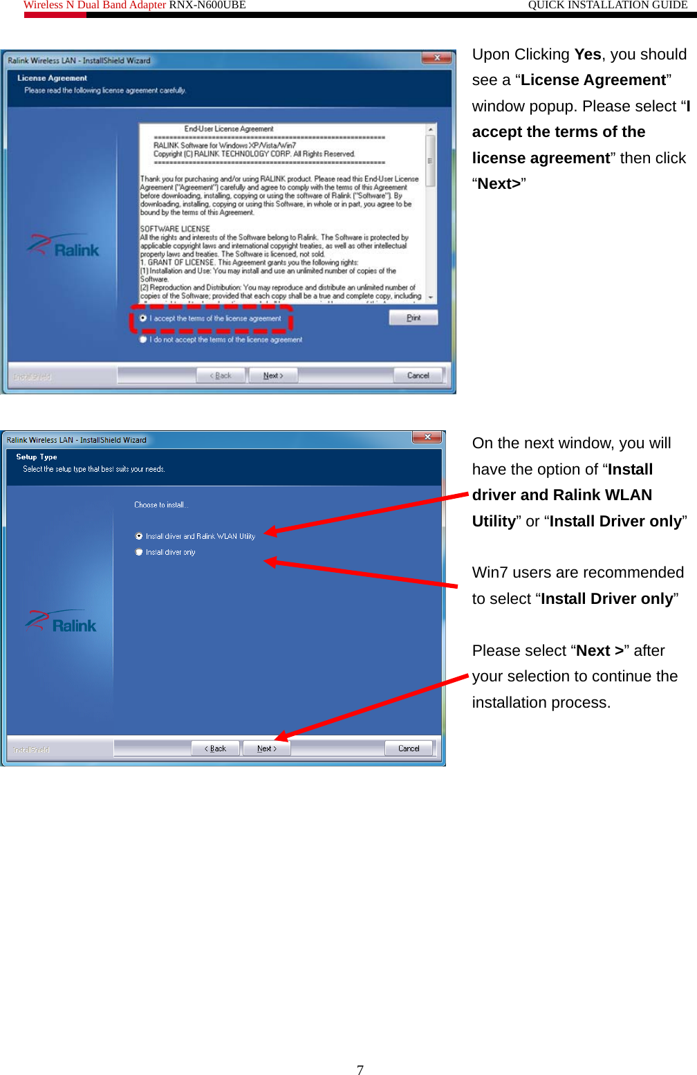 Wireless N Dual Band Adapter RNX-N600UBE                                                 QUICK INSTALLATION GUIDE   Upon Clicking Yes, you should see a “License Agreement” window popup. Please select “I accept the terms of the license agreement” then click “Next&gt;”    On the next window, you will have the option of “Install driver and Ralink WLAN Utility” or “Install Driver only”  Win7 users are recommended to select “Install Driver only”  Please select “Next &gt;” after your selection to continue the installation process.   7 