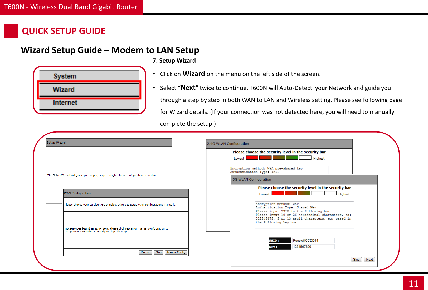 T600N - Wireless Dual Band Gigabit Router 11 QUICK SETUP GUIDE Wizard Setup Guide – Modem to LAN Setup 7. Setup Wizard •Click on Wizard on the menu on the left side of the screen. •Select “Next” twice to continue, T600N will Auto-Detect  your Network and guide you through a step by step in both WAN to LAN and Wireless setting. Please see following page for Wizard details. (If your connection was not detected here, you will need to manually complete the setup.) 