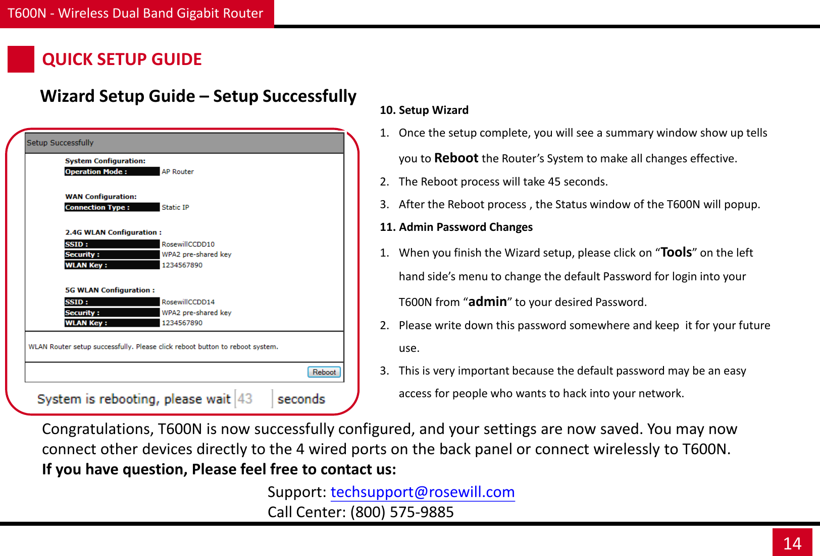 T600N - Wireless Dual Band Gigabit Router 14 10. Setup Wizard 1. Once the setup complete, you will see a summary window show up tells you to Reboot the Router’s System to make all changes effective. 2. The Reboot process will take 45 seconds. 3. After the Reboot process , the Status window of the T600N will popup. 11. Admin Password Changes 1. When you finish the Wizard setup, please click on “Tools” on the left hand side’s menu to change the default Password for login into your T600N from “admin” to your desired Password.  2. Please write down this password somewhere and keep  it for your future use. 3. This is very important because the default password may be an easy access for people who wants to hack into your network. QUICK SETUP GUIDE Wizard Setup Guide – Setup Successfully Congratulations, T600N is now successfully configured, and your settings are now saved. You may now connect other devices directly to the 4 wired ports on the back panel or connect wirelessly to T600N.  If you have question, Please feel free to contact us: Support: techsupport@rosewill.com Call Center: (800) 575-9885 